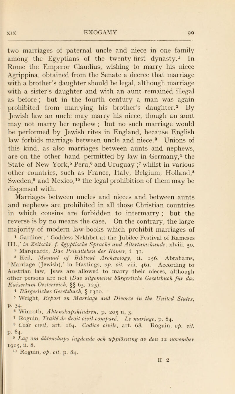 two marriages of paternal uncle and niece in one family among the Egyptians of the twenty-first dynasty.1 In Rome the Emperor Claudius, wishing to marry his niece Agrippina, obtained from the Senate a decree that marriage with a brother’s daughter should be legal, although marriage with a sister’s daughter and with an aunt remained illegal as before ; but in the fourth century a man was again prohibited from marrying his brother’s daughter.2 By Jewish law an uncle may marry his niece, though an aunt may not marry her nephew ; but no such marriage would be performed by Jewish rites in England, because English law forbids marriage between uncle and niece.3 Unions of this kind, as also marriages between aunts and nephews, are on the other hand permitted by law in Germany,4 the State of New York,5 Peru,6 and Uruguay ;7 whilst in various other countries, such as France, Italy, Belgium, Holland,8 Sweden,9 and Mexico,10 the legal prohibition of them may be dispensed with. Marriages between uncles and nieces and between aunts and nephews are prohibited in all those Christian countries in which cousins are forbidden to intermarry ; but the reverse is by no means the case. On the contrary, the large majority of modern law-books which prohibit marriages of 1 Gardiner, ‘ Goddess Nekhbet at the Jubilee Festival of Rameses III.,’ in Zeitschr. f. agyptische Sprache und Altertumskunde, xlviii. 50. 2 Marquardt, Das Pvivatleben der Rorner, i. 31. 3 Keil, Manual of Biblical Archceology, ii. 156. Abrahams, ‘ Marriage (Jewish),’ in Hastings, op. cit. viii. 461. According to Austrian law, Jews are allowed to marry their nieces, although other persons are not (Das allgemeine biirgerliche Gesetzbuch fur das Kaisertum Oesterreich, §§ 65, 125). 4 Biirgerliches Gesetzbuch, § 1310. 5 Wright, Report on Marriage and Divorce in the United States, P- 34- 9 Winroth, Aktenskapshindren, p. 205 n, 3. 7 Roguin, Traiid de droit civil compare. Le mariage, p. 84. 8 Code civil, art. 164. Codice civile, art. 68. Roguin, op. cit. P- 84. ,J Lag om dktenshaps ingdende och upplosning av den 12 november 1915, ii. 8. 10 Roguin, op. cit. p. 84. H 2