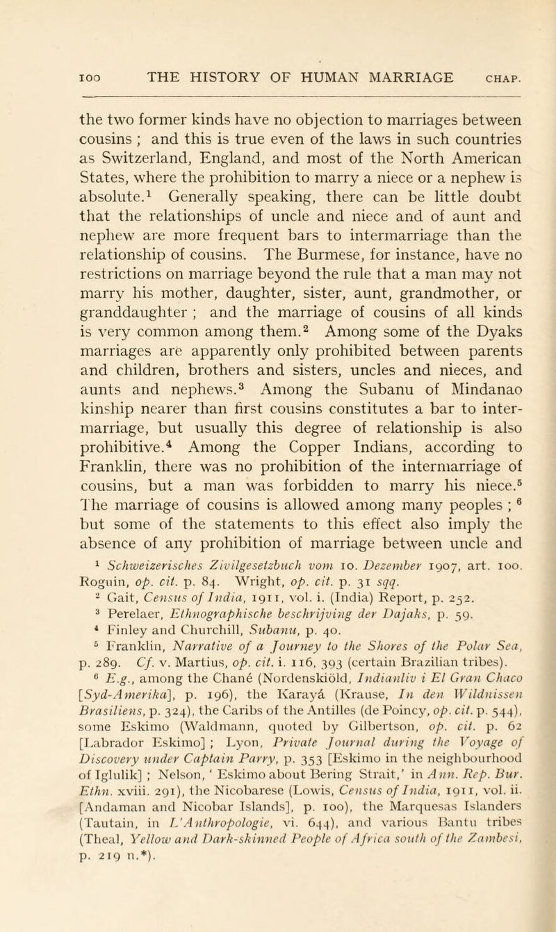 the two former kinds have no objection to marriages between cousins ; and this is true even of the laws in such countries as Switzerland, England, and most of the North American States, where the prohibition to marry a niece or a nephew is absolute.1 Generally speaking, there can be little doubt that the relationships of uncle and niece and of aunt and nephew are more frequent bars to intermarriage than the relationship of cousins. The Burmese, for instance, have no restrictions on marriage beyond the rule that a man may not marry his mother, daughter, sister, aunt, grandmother, or granddaughter ; and the marriage of cousins of all kinds is very common among them.2 Among some of the Dyaks marriages are apparently only prohibited between parents and children, brothers and sisters, uncles and nieces, and aunts and nephews.3 Among the Subanu of Mindanao kinship nearer than first cousins constitutes a bar to inter¬ marriage, but usually this degree of relationship is also prohibitive.4 Among the Copper Indians, according to Franklin, there was no prohibition of the intermarriage of cousins, but a man was forbidden to marry his niece.5 The marriage of cousins is allowed among many peoples ;6 but some of the statements to this effect also imply the absence of any prohibition of marriage between uncle and 1 Schweizerisches Zivilgesetzbuch vom io. Dezember 1907, art. 100. Roguin, op. cit. p. 84. Wright, op. cit. p. 31 sqq. - Gait, Census of India, 1911, vol. i. (India) Report, p. 252. 3 Perelaer, Ethnographische beschrijving dev Dajaks, p. 59. 4 Finley and Churchill, Subanu, p. 40. 5 Franklin, Narrative of a Journey to the Shores of the Polar Sea, p. 289. Cf. v. Martius, op. cit. i. 116, 393 (certain Brazilian tribes). u E.g., among the Chane (Nordenskiold, Indianliv i El Gran Chaco \_Syd-Amerihd], p. 196), the Karayd, (Krause, In den Wildnissen Brasiliens, p. 324), the Caribs of the Antilles (de Poincy, op. cit. p. 544), some Eskimo (Waldmann, quoted by Gilbertson, op. cit. p. 62 [Labrador Eskimo] ; Lyon, Private Journal during the Voyage of Discovery under Captain Parry, p. 353 [Eskimo in the neighbourhood of Iglulik] ; Nelson, ‘ Eskimo about Bering Strait,’ in Ann. Rep. Bur. Ethn. xviii. 291), the Nicobarese (Lowis, Census of India, 1911, vol. ii. [Andaman and Nicobar Islands], p. 100), the Marquesas Islanders (Tautain, in L'Anlhropologie, vi. 644), and various Bantu tribes (Theal, Yellow and Dark-skinned People of Africa south of the Zambesi, p. 219 n.*).