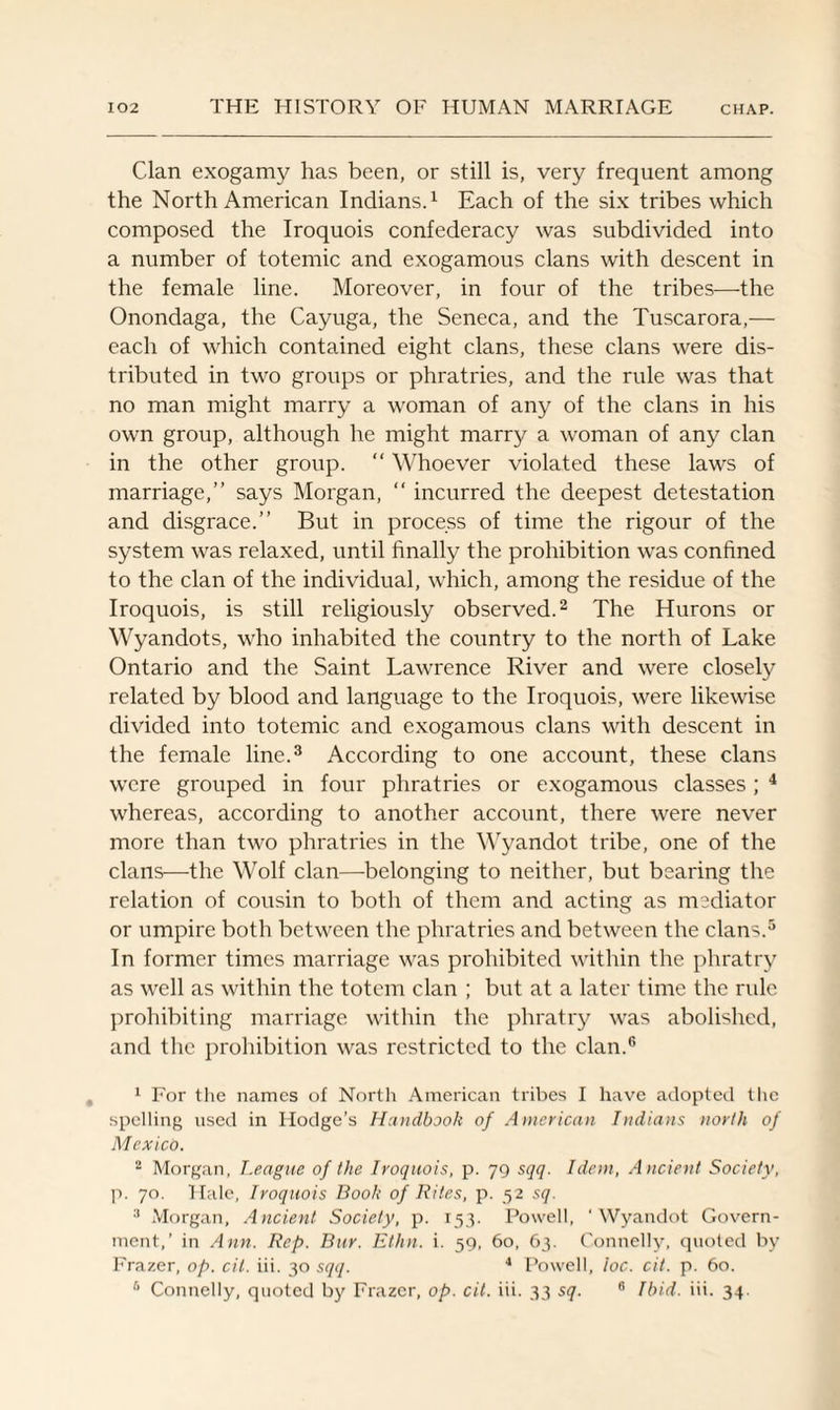 Clan exogamy has been, or still is, very frequent among the North American Indians.1 Each of the six tribes which composed the Iroquois confederacy was subdivided into a number of totemic and exogamous clans with descent in the female line. Moreover, in four of the tribes—the Onondaga, the Cayuga, the Seneca, and the Tuscarora,— each of which contained eight clans, these clans were dis¬ tributed in two groups or phratries, and the rule was that no man might marry a woman of any of the clans in his own group, although he might marry a woman of any clan in the other group. “ Whoever violated these laws of marriage,” says Morgan, “ incurred the deepest detestation and disgrace.” But in process of time the rigour of the system was relaxed, until finally the prohibition was confined to the clan of the individual, which, among the residue of the Iroquois, is still religiously observed.2 The Hurons or Wyandots, who inhabited the country to the north of Lake Ontario and the Saint Lawrence River and were closely related by blood and language to the Iroquois, were likewise divided into totemic and exogamous clans with descent in the female line.3 According to one account, these clans were grouped in four phratries or exogamous classes; 4 whereas, according to another account, there were never more than two phratries in the Wyandot tribe, one of the clans—the Wolf clan—belonging to neither, but bearing the relation of cousin to both of them and acting as mediator or umpire both between the phratries and between the clans.5 In former times marriage was prohibited within the phratry as well as within the totem clan ; but at a later time the ride prohibiting marriage within the phratry was abolished, and the prohibition was restricted to the clan.6 1 For the names of North American tribes I have adopted the spelling used in Hodge’s Handbook of American Indians north of Mexico. 2 Morgan, League of the Iroquois, p. 79 sqq. Idem, Ancient Society, p. 70. Hale, Iroquois Book of Rites, p. 52 sq. 3 Morgan, Ancient Society, p. 153. Powell, 'Wyandot Govern¬ ment,’ in Ann. Rep. Bur. Ethn. i. 59, 60, 63. Connelly, quoted by Frazer, op. cit. iii. 30 sqq. 4 Powell, ioc. cit. p. 60. 6 Connelly, quoted by Frazer, op. cit. iii. 33 sq. 6 Ibid. iii. 34.