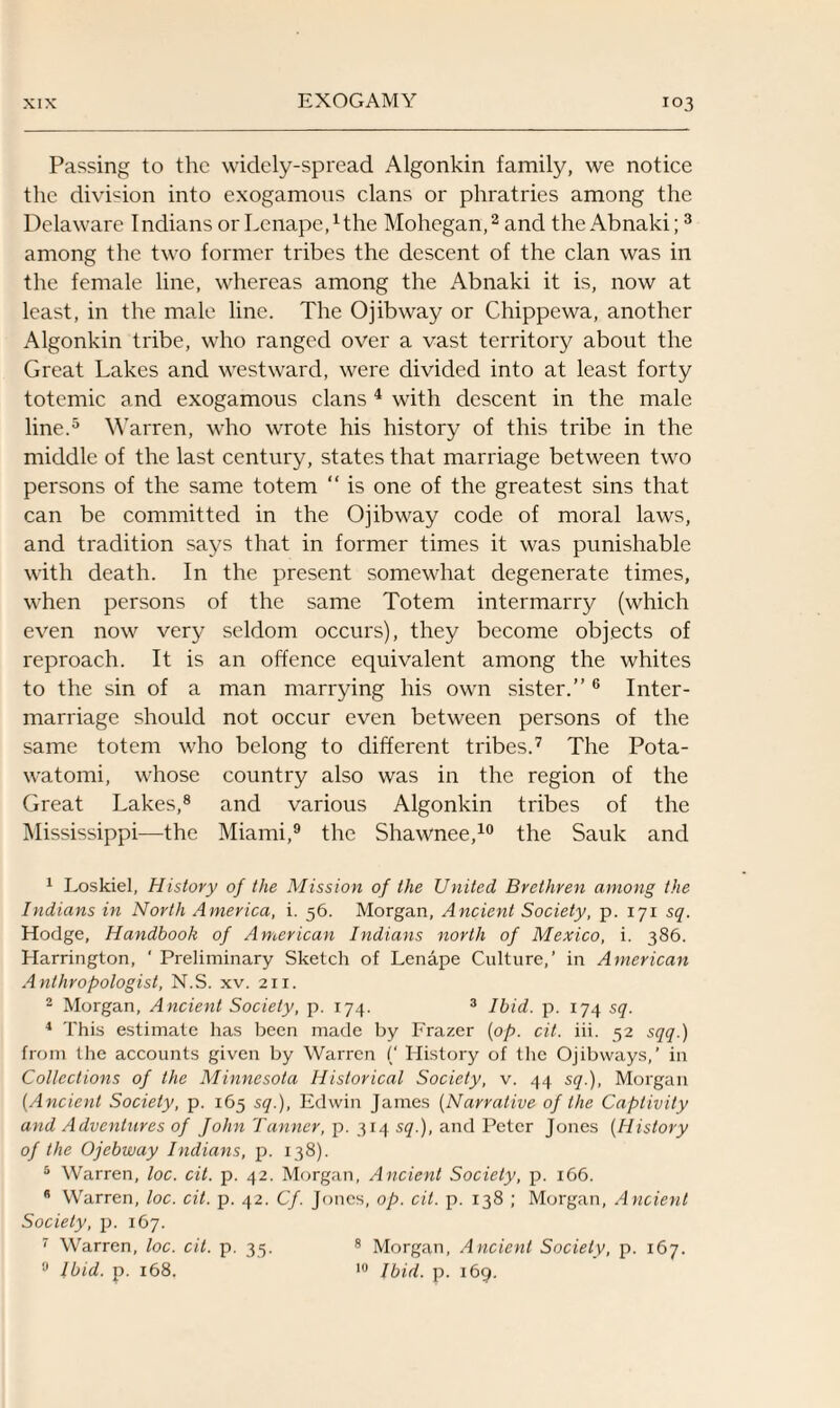 Passing to the widely-spread Algonkin family, we notice the division into exogamous clans or phratries among the Delaware Indians or LenapeAthe Mohegan,1 2 and the Abnaki;3 among the two former tribes the descent of the clan was in the female line, whereas among the Abnaki it is, now at least, in the male line. The Ojibway or Chippewa, another Algonkin tribe, who ranged over a vast territory about the Great Lakes and westward, were divided into at least forty totemic and exogamous clans 4 with descent in the male line.5 Warren, who wrote his history of this tribe in the middle of the last century, states that marriage between two persons of the same totem “ is one of the greatest sins that can be committed in the Ojibway code of moral laws, and tradition says that in former times it was punishable with death. In the present somewhat degenerate times, when persons of the same Totem intermarry (which even now very seldom occurs), they become objects of reproach. It is an offence equivalent among the whites to the sin of a man marrying his own sister.”6 Inter¬ marriage should not occur even between persons of the same totem who belong to different tribes.7 The Pota- watomi, whose country also was in the region of the Great Lakes,8 and various Algonkin tribes of the Mississippi—the Miami,9 the Shawnee,10 the Sauk and 1 Loskiel, History of the Mission of the United Brethren among the Indians in North America, i. 56. Morgan, Ancient Society, p. 171 sq. Hodge, Handbook of American Indians north of Mexico, i. 386. Harrington, ‘ Preliminary Sketch of Lenape Culture,’ in American Anthropologist, N.S. xv. 21 r. 2 Morgan, Ancient Society, p. 174. 3 Ibid. p. 174 sq. 4 This estimate has been made by Frazer (op. cit. iii. 52 sqq.) from the accounts given by Warren (‘ History of the Ojibways,’ in Collections of the Minnesota Historical Society, v. 44 sq.), Morgan (Ancient Society, p. 165 sq.), Edwin James (Narrative of the Captivity and Adventures of John Tanner, p. 314 $<7.), and Peter Jones (History of the Ojebway Indians, p. 138). 5 Warren, loc. cit. p. 42. Morgan, Ancient Society, p. 166. Warren, loc. cit. p. 42. Cf. Jones, op. cit. p. 138 ; Morgan, Ancient Society, p. 167. 7 Warren, loc. cit. p. 35. 8 Morgan, Ancient Society, p. 167. 9 Ibid. p. 168. 10 Ibid. p. 169.