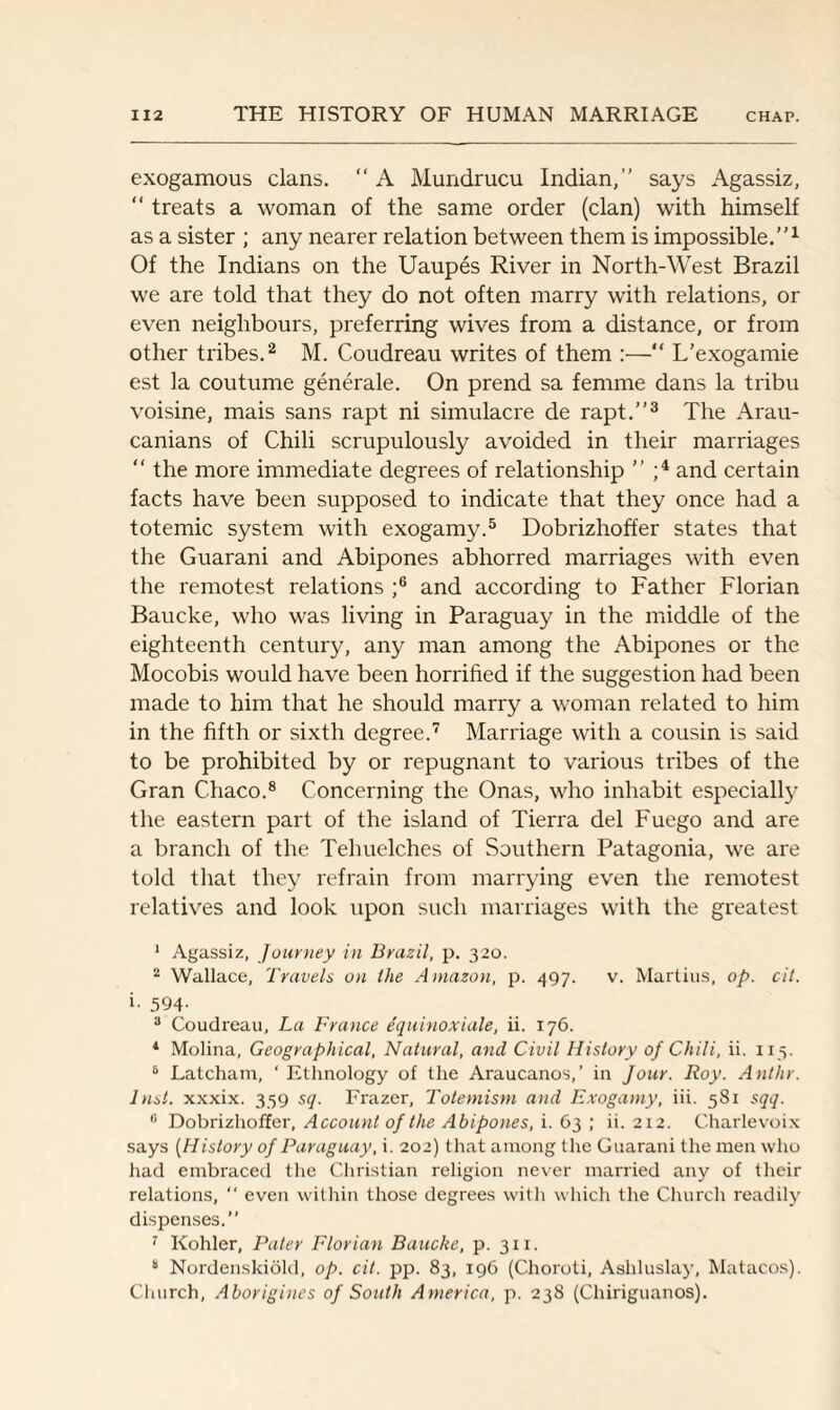 exogamous clans. “ A Mundrucu Indian,” says Agassiz, “ treats a woman of the same order (clan) with himself as a sister ; any nearer relation between them is impossible.”1 Of the Indians on the Uaupes River in North-West Brazil we are told that they do not often marry with relations, or even neighbours, preferring wives from a distance, or from other tribes.2 M. Coudreau writes of them :—“ L’exogamie est la coutume generate. On prend sa femme dans la tribu voisine, mais sans rapt ni simulacre de rapt.”3 The Arau- canians of Chili scrupulously avoided in their marriages “ the more immediate degrees of relationship ” ;4 and certain facts have been supposed to indicate that they once had a totemic system with exogamy.5 Dobrizhoffer states that the Guarani and Abipones abhorred marriages with even the remotest relations ;6 and according to Father Florian Baucke, who was living in Paraguay in the middle of the eighteenth century, any man among the Abipones or the Mocobis would have been horrified if the suggestion had been made to him that he should marry a woman related to him in the fifth or sixth degree.7 Marriage with a cousin is said to be prohibited by or repugnant to various tribes of the Gran Chaco.8 Concerning the Onas, who inhabit especially the eastern part of the island of Tierra del Fuego and are a branch of the Telmelches of Southern Patagonia, we are told that they refrain from marrying even the remotest relatives and look upon such marriages with the greatest 1 Agassiz, Journey in Brazil, p. 320. 2 Wallace, Travels on the Amazon, p. 497. v. Martins, op. cit. i- 594- 3 Coudreau, La France dquinoxiale, ii. 176. 1 Molina, Geographical, Natural, and Civil History of Chili, ii. 115. 6 Latcham, ‘ Ethnology of the Araucanos,’ in Jour. Roy. Ant hr. Just, xxxix. 359 sq. Frazer, Totemism and Exogamy, iii. 581 sqq. fi Dobrizhoffer, Account of the Abipones, i. 63 ; ii. 212. Charlevoix says (History of Paraguay, i. 202) that among the Guarani the men who had embraced the Christian religion never married any of their relations, “ even within those degrees with which the Church readily dispenses.” 7 Kohler, Pater Florian Baucke, p. 3x1. 3 Nordenskiold, op. cit. pp. 83, 196 (Choroti, Asliluslay, Matacos). Church, Aborigines of South America, p. 238 (Chiriguanos).