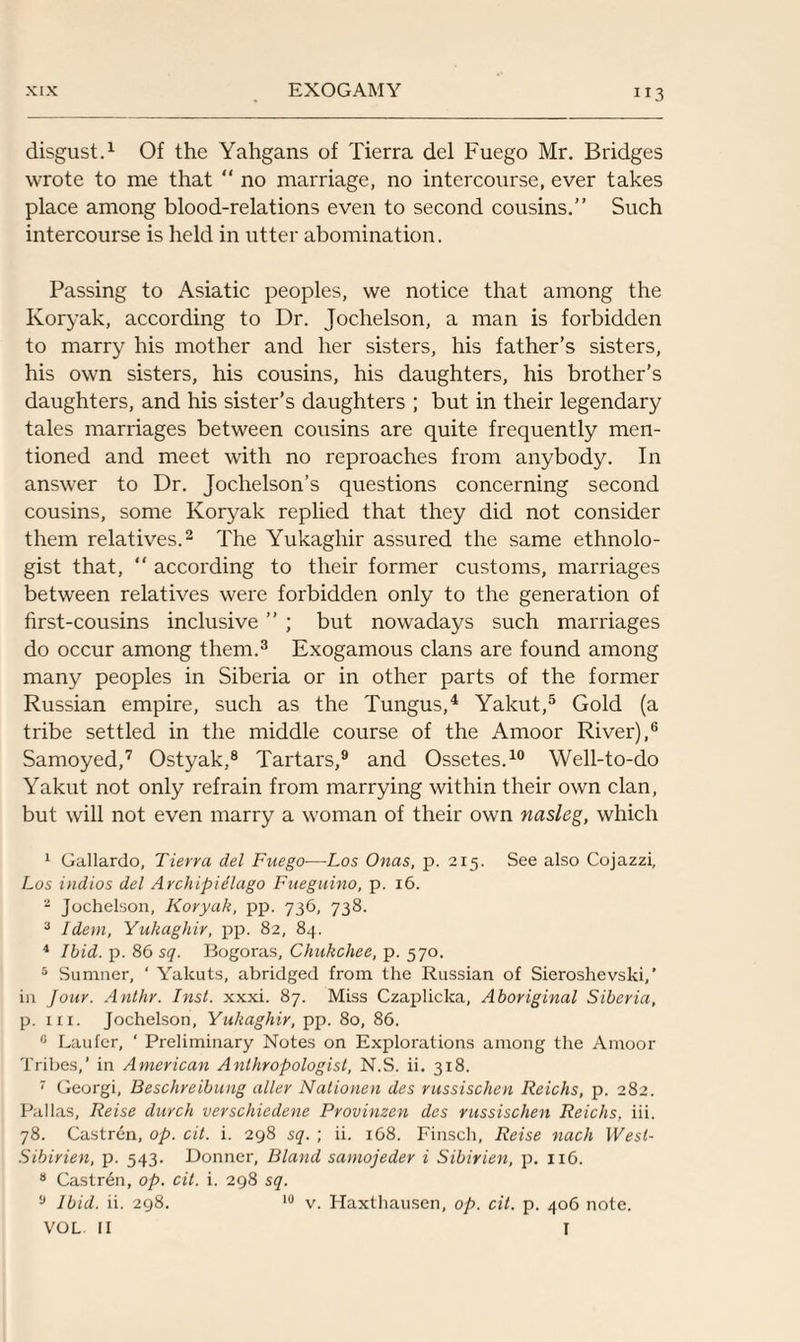 disgust.1 Of the Yahgans of Tierra del Fuego Mr. Bridges wrote to me that “ no marriage, no intercourse, ever takes place among blood-relations even to second cousins.” Such intercourse is held in utter abomination. Passing to Asiatic peoples, we notice that among the Koryak, according to Dr. Jochelson, a man is forbidden to marry his mother and her sisters, his father’s sisters, his own sisters, his cousins, his daughters, his brother’s daughters, and his sister’s daughters ; but in their legendary tales marriages between cousins are quite frequently men¬ tioned and meet with no reproaches from anybody. In answer to Dr. Jochelson’s questions concerning second cousins, some Koryak replied that they did not consider them relatives.2 The Yukaghir assured the same ethnolo¬ gist that, “ according to their former customs, marriages between relatives were forbidden only to the generation of first-cousins inclusive ” ; but nowadays such marriages do occur among them.3 Exogamous clans are found among many peoples in Siberia or in other parts of the former Russian empire, such as the Tungus,4 Yakut,5 Gold (a tribe settled in the middle course of the Amoor River),6 Samoyed,7 Ostyak,8 Tartars,9 and Ossetes.10 Well-to-do Yakut not only refrain from marrying within their own clan, but will not even marry a woman of their own nasleg, which 1 Gallardo, Tierra del Fuego—Los Onas, p. 215. See also Cojazzi, Los indios del Archipidlago Fueguino, p. 16. 2 Jochelson, Koryak, pp. 736, 738. 3 Idem, Yukaghir, pp. 82, 84. 4 Ibid. p. 86 sq. Bogoras, Chukchee, p. 570. 5 Sumner, ‘ Yakuts, abridged from the Russian of Sieroshevski,' in Jour. Anthr. Inst. xxxi. 87. Miss Czaplicka, Aboriginal Siberia, p. nr. Jochelson, Yukaghir, pp. 80, 86. 0 Laufer, ‘ Preliminary Notes on Explorations among the Amoor Tribes,’ in American Anthropologist, N.S. ii. 318. 7 Georgi, Beschreibung alter Nationen des russischen Reichs, p. 282. Pallas, Reise durch verschiedene Provinzen des russischen Reichs. iii. 78. Castren, op. cit. i. 298 sq. ; ii. 168. Finsch, Reise nach West- Sibirien, p. 543. Donner, Bland samojeder i Sibirien, p. 116. 8 Castr6n, op. cit. i. 298 sq. 9 Ibid. ii. 298. 10 v. Haxthausen, op. cit. p. 406 note. VOL II I