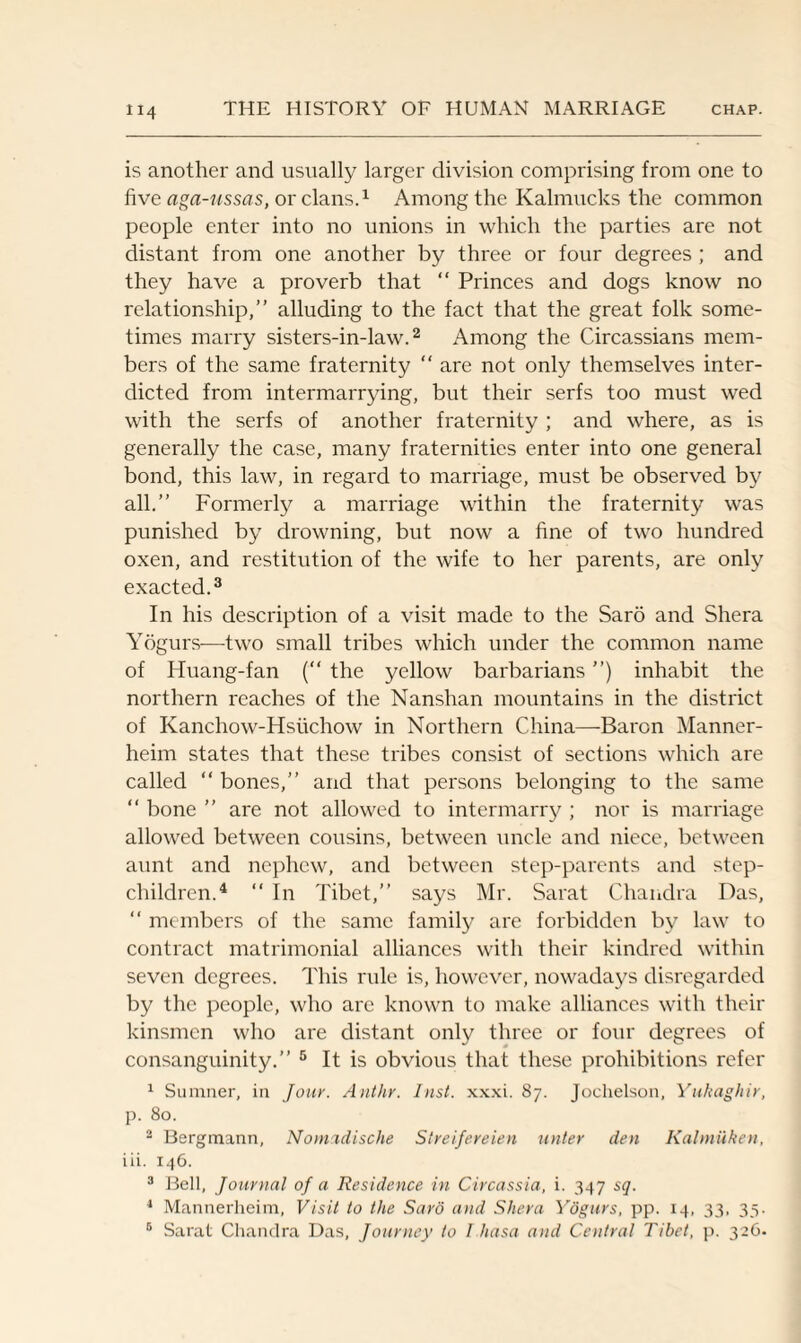 is another and usually larger division comprising from one to five aga-ussas, or clans.1 Among the Kalmucks the common people enter into no unions in which the parties are not distant from one another by three or four degrees ; and they have a proverb that “ Princes and dogs know no relationship,” alluding to the fact that the great folk some¬ times marry sisters-in-law.2 Among the Circassians mem¬ bers of the same fraternity “ are not only themselves inter¬ dicted from intermarrying, but their serfs too must wed with the serfs of another fraternity ; and where, as is generally the case, many fraternities enter into one general bond, this law, in regard to marriage, must be observed by all.” Formerly a marriage within the fraternity was punished by drowning, but now a fine of two hundred oxen, and restitution of the wife to her parents, are only exacted.3 In his description of a visit made to the Saro and Shera Yogurs—two small tribes which under the common name of Huang-fan (“ the yellow barbarians ”) inhabit the northern reaches of the Nanshan mountains in the district of Kanchow-Hsiichow in Northern China—Baron Manner- heim states that these tribes consist of sections which are called “ bones,” and that persons belonging to the same “ bone ” are not allowed to intermarry ; nor is marriage allowed between cousins, between uncle and niece, between aunt and nephew, and between step-parents and step¬ children.4 “ In Tibet,” says Mr. Sarat Chandra Das, “ members of the same family are forbidden by law to contract matrimonial alliances with their kindred within seven degrees. This rule is, however, nowadays disregarded by the people, who are known to make alliances with their kinsmen who are distant only three or four degrees of consanguinity.” 5 It is obvious that these prohibitions refer 1 Sumner, in Jour. Anthr. Inst. xxxi. 87. Jochelson, Yukaghir, p. 80. 2 Bergmann, Nomadische Streifereien unter den Kalmuken, iii. 146. 3 Bell, Journal of a Residence in Circassia, i. 347 sq. 1 Mannerheim, Visit to the Sard and Shera Yogurs, pp. 14, 33, 33. 6 Sarat Chandra Das, Journey to Lhasa and Central Tibet, p. 326.