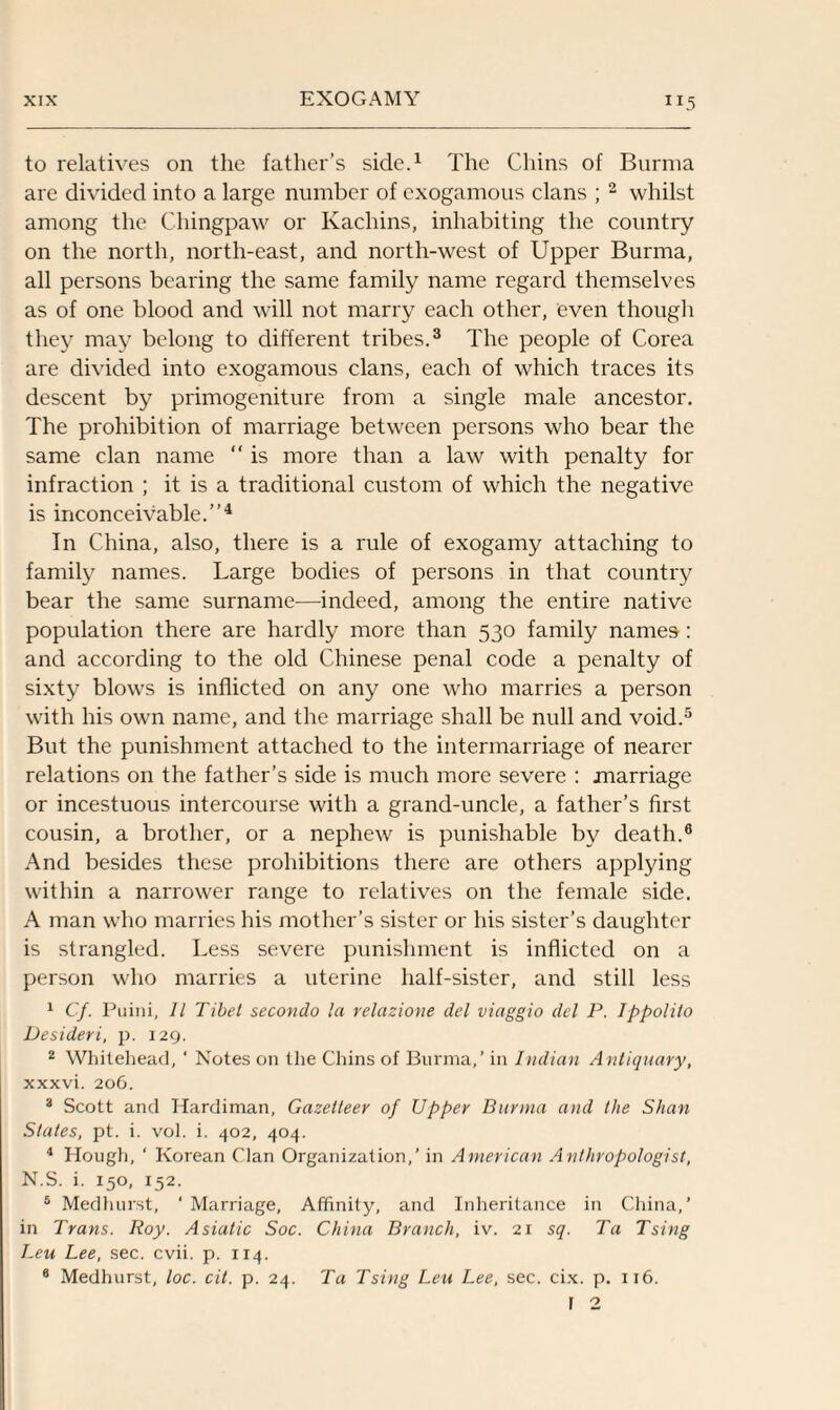 to relatives on the father’s side.1 The Chins of Burma are divided into a large number of cxogamous clans ; 2 whilst among the Chingpaw or Kachins, inhabiting the country on the north, north-east, and north-west of Upper Burma, all persons bearing the same family name regard themselves as of one blood and will not marry each other, even though they may belong to different tribes.3 The people of Corea are divided into exogamous clans, each of which traces its descent by primogeniture from a single male ancestor. The prohibition of marriage between persons who bear the same clan name “ is more than a law with penalty for infraction ; it is a traditional custom of which the negative is inconceivable.”4 In China, also, there is a rule of exogamy attaching to family names. Large bodies of persons in that country bear the same surname—indeed, among the entire native population there are hardly more than 530 family names: and according to the old Chinese penal code a penalty of sixty blows is inflicted on any one who marries a person with his own name, and the marriage shall be null and void.5 But the punishment attached to the intermarriage of nearer relations on the father’s side is much more severe : marriage or incestuous intercourse with a grand-uncle, a father’s first cousin, a brother, or a nephew is punishable by death.6 And besides these prohibitions there are others applying within a narrower range to relatives on the female side. A man who marries his mother’s sister or his sister’s daughter is strangled. Less severe punishment is inflicted on a person who marries a uterine half-sister, and still less 1 Cf. Puini, 11 Tibet secondo la relazione del viaggio del P. Ippolilo Desideri, p. 129. 2 Whitehead, ‘ Notes on the Chins of Burma,’ in Indian Antiquary, xxxvi. 206. 3 Scott and Hardiman, Gazetteer of Upper Burma and the Shan States, pt. i. vol. i. 402, 404. 4 Hough, ‘ Korean Clan Organization,’ in American Anthropologist, N.S. i. 150, 152. 5 Medhurst, ‘ Marriage, Affinity, and Inheritance in China,’ in Trans. Roy. Asiatic Soc. China Branch, iv. 21 sf Ta Tsing Leu Lee, sec. cvii. p. 114. 8 Medhurst, loc. cit. p. 24. Ta Tsing Leu Lee, sec. cix. p. 116.