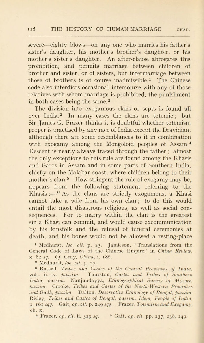 severe—eighty blows—on any one who marries his father’s sister’s daughter, his mother’s brother’s daughter, or his mother’s sister’s daughter. An after-clause abrogates this prohibition, and permits marriage between children of brother and sister, or of sisters, but intermarriage between those of brothers is of course inadmissible.1 The Chinese code also interdicts occasional intercourse with any of those relatives with whom marriage is prohibited, the punishment in both cases being the same.2 The division into exogamous clans or septs is found all over India.3 In many cases the clans are totemic ; but Sir James G. Frazer thinks it is doubtful whether totemism proper is practised by any race of India except the Dravidian, although there are some resemblances to it in combination with exogamy among the Mongoloid peoples of Assam.4 Descent is nearly always traced through the father ; almost the only exceptions to this rule are found among the Khasis and Garos in Assam and in some parts of Southern India, chiefly on the Malabar coast, where children belong to their mother’s clan.5 How stringent the rule of exogamy may be, appears from the following statement referring to the Khasis :—“ As the clans are strictly exogamous, a Khasi cannot take a wife from his own clan ; to do this would entail the most disastrous religious, as well as social con¬ sequences. For to marry within the clan is the greatest sin a Khasi can commit, and would cause excommunication by his kinsfolk and the refusal of funeral ceremonies at death, and his bones would not be allowed a resting-place 1 Medhurst, loc. cit. p. 23. Jamieson, ‘ Translations from the General Code of Laws of the Chinese Empire,’ in China Review, x. 82 sq. Cf. Gray, China, i. 186. 2 Medhurst, loc. cit. p. 27. 3 Russell, Tribes and Castes of the Central Provinces of India, vols. ii.-iv. passim. Thurston, Castes and Tribes of Southern India, passim. Nanjundayya, Ethnographical Survey of Mysore, passim. Crooke, Tribes and Castes of the North-Western Provinces and Oudh, passim. Dalton, Descriptive Ethnology of Bengal, passim. Risley, Tribes and Castes of Bengal, passim. Idem, People of India, p. 161 sqq. Gait, op. cit. p. 249 sqq. Frazer, Totemism and Exogamy, ch. x. 1 Frazer, op. cit. ii. 329 sq. 6 Gait, op. cit. pp. 237, 238, 249.