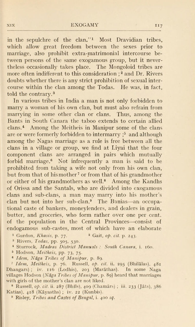 in the sepulchre of the clan.”1 Most Dravidian tribes, which allow great freedom between the sexes prior to marriage, also prohibit extra-matrimonial intercourse be¬ tween persons of the same exogamous group, but it never¬ theless occasionally takes place. The Mongoloid tribes are more often indifferent to this consideration ;2 and Dr. Rivers doubts whether there is any strict prohibition of sexual inter¬ course within the clan among the Todas. He was, in fact, told the contrary.3 In various tribes in India a man is not only forbidden to marry a woman of his own clan, but must also refrain from marrying in some other clan or clans. Thus, among the Bants in South Canara the taboo extends to certain allied clans.4 Among the Meitheis in Manipur some of the clans are or were formerly forbidden to intermarry ;5 and although among the Nagas marriage as a rule is free between all the clans in a village or group, we find at Liyai that the four component clans are arranged in pairs which mutually forbid marriage.6 Not infrequently a man is said to be prohibited from taking a wife not only from his own clan, but from that of his mother7 or from that of his grandmother or either of his grandmothers as well.8 Among the Kandhs of Orissa and the Santals, who are divided into exogamous clans and sub-clans, a man may marry into his mother’s clan but not into her sub-clan.9 The Banias—-an occupa¬ tional caste of bankers, moneylenders, and dealers in grain, butter, and groceries, who form rather over one per cent, of the population in the Central Provinces—consist of endogamous sub-castes, most of which have an elaborate 1 Giirdon, Khasis, p. 77. 2 Gait, op. cit. p. 243. 3 Rivers, Todas, pp. 505, 530. 4 Sturrock, Madras District Manuals : South Canara, i. 160. 5 Hodson, Meitheis, pp. 73, 75. 6 Idem, Naga Tribes of Manipur, p. 89. 7 Idem, Meitheis, p. 76. Russell, op. cit. ii. 295 (Bhilalas), 481 Dhangars) ; iv. 116 (Lodhis), 203 (Marathas). In some Naga villages Hodson (Naga Tribes of Manipur, p. 89) heard that marriages with girls of the mother’s clan are not liked. 8 Russell, op. cit. ii. 287 (Bhils), 409 (Chamars) ; iii. 233 (Jats), 386 Katias), 418 (Kayasths) ; iv. 22 (Kunbis). 9 Risley, Tribes and Castes of Bengal, i. 400 sq.