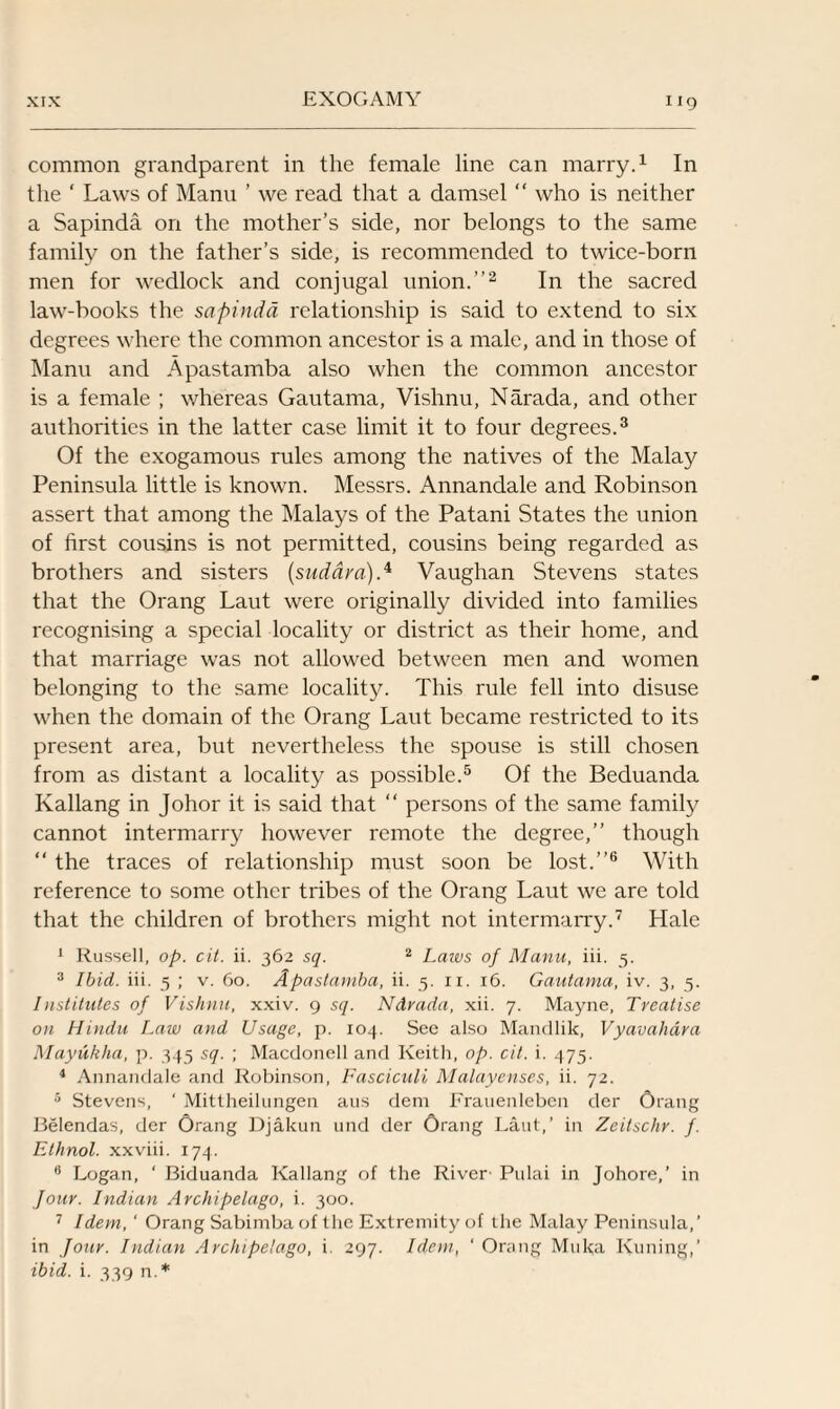 common grandparent in the female line can marry.1 In the ‘ Laws of Manu ’ we read that a damsel “ who is neither a Sapinda on the mother’s side, nor belongs to the same family on the father’s side, is recommended to twice-born men for wedlock and conjugal union.”2 In the sacred law-books the sapinda relationship is said to extend to six degrees where the common ancestor is a male, and in those of Manu and Apastamba also when the common ancestor is a female ; whereas Gautama, Vishnu, Narada, and other authorities in the latter case limit it to four degrees.3 Of the exogamous rules among the natives of the Malay Peninsula little is known. Messrs. Annandale and Robinson assert that among the Malays of the Patani States the union of first cousins is not permitted, cousins being regarded as brothers and sisters (suddra).4 Vaughan Stevens states that the Orang Laut were originally divided into families recognising a special locality or district as their home, and that marriage was not allowed between men and women belonging to the same locality. This rule fell into disuse when the domain of the Orang Laut became restricted to its present area, but nevertheless the spouse is still chosen from as distant a locality as possible.5 Of the Beduanda Kallang in Johor it is said that “ persons of the same family cannot intermarry however remote the degree,” though “ the traces of relationship must soon be lost.”6 With reference to some other tribes of the Orang Laut we are told that the children of brothers might not intermarry.7 Hale 1 Russell, op. cit. ii. 362 sq. 2 Laws of Manu, iii. 5. 3 Ibid. iii. 5 ; v. 60. Apastamba, ii. 5. 11. 16. Gautama, iv. 3, 5. Institutes of Vishnu, xxiv. 9 sq. NArada, xii. 7. Mayne, Treatise on Hindu Law and Usage, p. 104. See also Mandlik, Vyavahara Mayukha, p. 345 sq. ; Macdonell and Keith, op. cit. i. 475. 1 Annandale and Robinson, Fasciculi Malayenses, ii. 72. 5 Stevens, ‘ Mittheilungen aus dem Frauenleben der Orang Belendas, der Orang Djakun und der Orang Laut,’ in Zeitschr. f. Ethnol. xxviii. 174. Logan, ‘ Biduanda Kallang of the River- Pulai in Johore,’ in four. Indian Archipelago, i. 300. 7 Idem, ' Orang Sabimba of the Extremity of the Malay Peninsula,’ in Jour. Indian Archipelago, i. 297. Idem, ‘ Orang Muka Kuning,’ ibid. i. 339 n.*