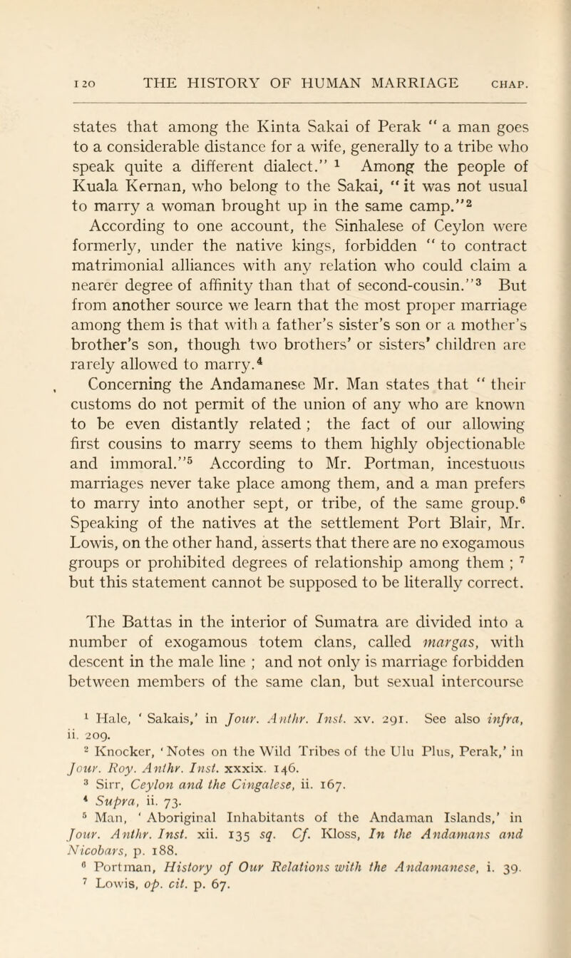 states that among the Kinta Sakai of Perak “ a man goes to a considerable distance for a wife, generally to a tribe who speak quite a different dialect.” 1 Among the people of Kuala Kernan, who belong to the Sakai, “ it was not usual to marry a woman brought up in the same camp.”2 According to one account, the Sinhalese of Ceylon were formerly, under the native kings, forbidden “ to contract matrimonial alliances with any relation who could claim a nearer degree of affinity than that of second-cousin.”3 But from another source we learn that the most proper marriage among them is that with a father’s sister’s son or a mother’s brother’s son, though two brothers’ or sisters’ children are rarely allowed to marry.4 Concerning the Andamanese Mr. Man states that “ their customs do not permit of the union of any who are known to be even distantly related ; the fact of our allowing first cousins to marry seems to them highly objectionable and immoral.”5 According to Mr. Portman, incestuous marriages never take place among them, and a man prefers to marry into another sept, or tribe, of the same group.6 Speaking of the natives at the settlement Port Blair, Mr. Lowis, on the other hand, asserts that there are no exogamous groups or prohibited degrees of relationship among them ; 7 but this statement cannot be supposed to be literally correct. The Battas in the interior of Sumatra are divided into a number of exogamous totem clans, called mar gas, with descent in the male line ; and not only is marriage forbidden between members of the same clan, but sexual intercourse 1 Hale, ' Sakais,’ in Jour. Anthr. Inst. xv. 291. See also infra, ii. 209. 2 Knocker, ' Notes on the Wild Tribes of the Uln Plus, Perak,’ in Jour. Roy. Anthr. Inst, xxxix. 146. 3 Sirr, Ceylon and the Cingalese, ii. 167. 4 Supra, ii. 73. 5 Man, ‘ Aboriginal Inhabitants of the Andaman Islands,’ in Jour. Anthr. Inst. xii. 135 sq. Cf. Kloss, In the Andamans and Nicobars, p. 188. 0 Portman, History of Our Relations with the Andamanese, i. 39. 7 Lowis, op. cit. p. 67.