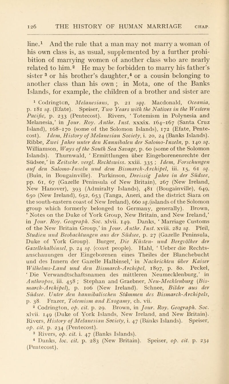line.1 And the rule that a man may not marry a woman of his own class is, as usual, supplemented by a further prohi¬ bition of marrying women of another class who are nearly related to him.2 He may be forbidden to marry his father’s sister 3 or his brother’s daughter,4 or a cousin belonging to another class than his own ; in Mota, one of the Banks Islands, for example, the children of a brother and sister are 1 Codringtcn, Melanesians, p. 21 sqq. Macdonald, Oceania, p. i8i sq. (Efate). Speiser, Two Years with the Natives in the Western Pacific, p. 233 (Pentecost). Rivers, ‘ Totemism in Polynesia and Melanesia,’ in Jour. Roy. Anthr. Inst, xxxix. 164-167 (Santa Cruz Island), 168-170 (some of the Solomon Islands), 172 (Efate, Pente¬ cost). Idem, History of Melanesian Society, i. 20, 24 (Banks Islands). Ribbe, Zwei Jahre unter den Kannibalen der Salomo-Inseln, p. 140 sq. Williamson, Ways of the South Sea Savage, p. 60 (some of the Solomon Islands). Thurnwald, ‘ Ermittlungen iiber Eingeborenenrechte der Siidsee,’ in Zeitschr. vergl. Rechtswiss. xxiii. 335 ; Idem, Forschungen auf den Salomo-Inseln und dem Bismarck-Archipel, iii. 15, 61 sq. (Buin, in Bougainville). Parkinson, Dreissig Jahre in der Siidsee, pp. 61, 67 (Gazelle Peninsula of New Britain), 267 (New Ireland, New Hanover), 393 (Admiralty Islands), 481 (Bougainville), 649, 650 (New Ireland), 652, 653 (Tanga, Aneri, and the district Siara on the south-eastern coast of New Ireland), 660 sq.(islands of the Solomon group which formerly belonged to Germany, generally). Brown, ‘ Notes on the Duke of York Group, New Britain, and New Ireland,’ in Jour. Roy. Geograph. Soc. xlvii. 149. Danks, ' Marriage Customs of the New Britain Group,’ in Jour. Anthr. Inst, xviii. 282 sq. Pfeil, Studien und Beobachlungen aus der Siidsee, p. 27 (Gazelle Peninsula, Duke of York Group). Burger, Die Kiisten- und Bergvolker der Gazellehalbinsel, p. 24 sq. (coast people). Halil, ‘ Ueber die Rechts- anscliauungen der Eingeborenen eines Theiles der Blanchebucht und des Innern der Gazelle Halbinsel,’ in Nachrichten iiber Kaiser Wilhelms-Land und den Bismarck-Archipel, 1897, p. 80. Peckel, ' Die Verwandtschaftsnamen des mittleren Neumecklenburg,' in Anthropos, iii. 458; Stephan and Graebner, Neu-Mecklenburg (Bis¬ marck-Archipel), p. 106 (New Ireland). Sclrnee, Bilder aus der Siidsee. Unter den kannibalischen Stdmmen des Bismarck-Archipels, p. 38 Frazer, Totemism and Exogamy, ch. vii. 2 Codrington, op. cit. p. 29. Brown, in Jour. Roy. Geograph. Soc. xlvii. 149 (Duke of York Islands, New Ireland, and New Britain). Rivers, History of Melanesian Society, i. 47 (Banks Islands). Speiser, op. cit. p. 234 (Pentecost). 3 Rivers, op. cit. i. 47 (Banks Islands). 4 Danks, loc. cit. p. 283 (New Britain). Speiser, op. cit. p. 234 (Pentecost).
