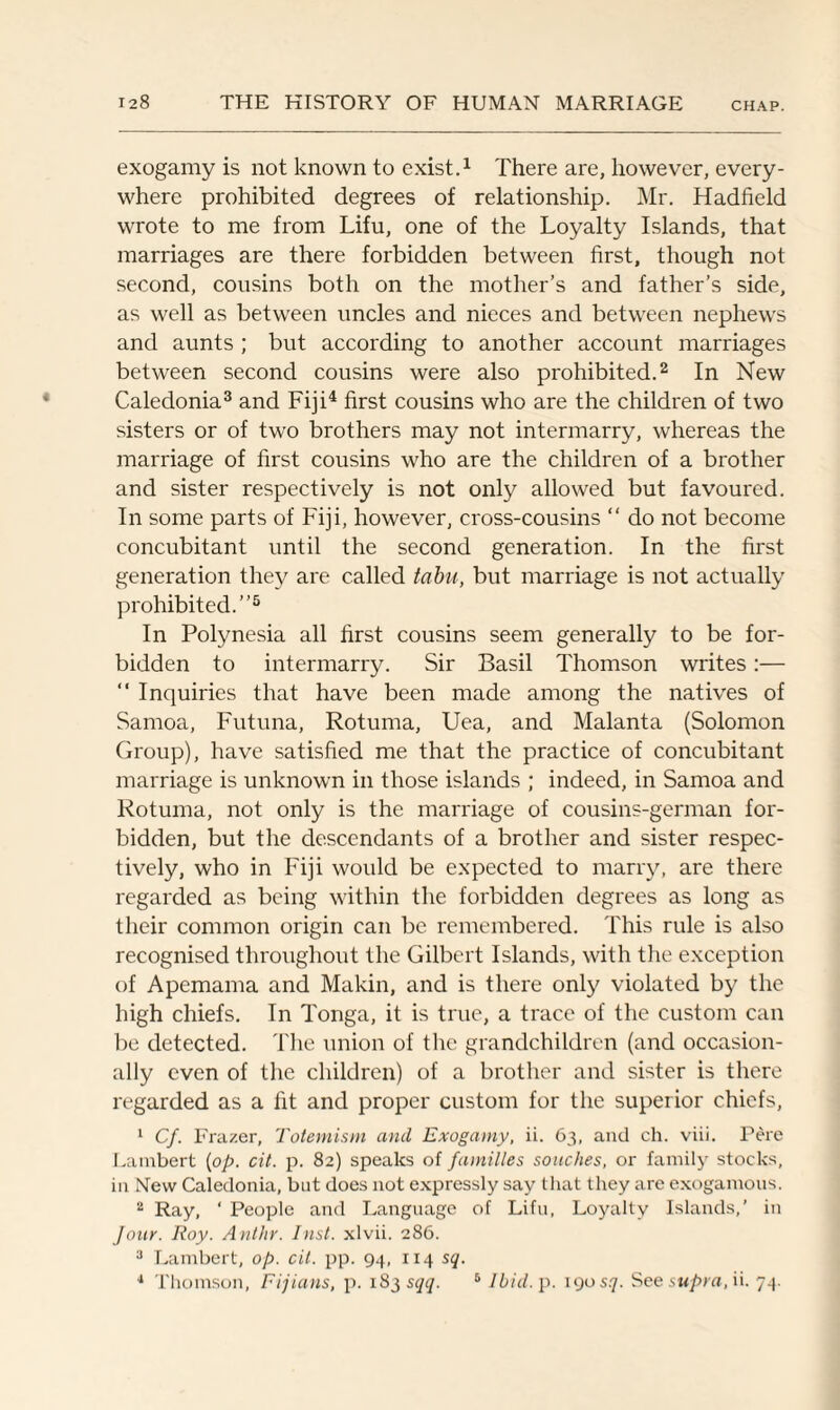 exogamy is not known to exist.1 There are, however, every¬ where prohibited degrees of relationship. Mr. Hadfield wrote to me from Lifu, one of the Loyalty Islands, that marriages are there forbidden between first, though not second, cousins both on the mother’s and father’s side, as well as between uncles and nieces and between nephews and aunts ; but according to another account marriages between second cousins were also prohibited.2 In New Caledonia3 and Fiji4 first cousins who are the children of two sisters or of two brothers may not intermarry, whereas the marriage of first cousins who are the children of a brother and sister respectively is not only allowed but favoured. In some parts of Fiji, however, cross-cousins “ do not become concubitant until the second generation. In the first generation they are called tabu, but marriage is not actually prohibited.”5 In Polynesia all first cousins seem generally to be for¬ bidden to intermarry. Sir Basil Thomson writes:— “ Inquiries that have been made among the natives of Samoa, Futuna, Rotuma, Uea, and Malanta (Solomon Group), have satisfied me that the practice of concubitant marriage is unknown in those islands ; indeed, in Samoa and Rotuma, not only is the marriage of cousins-german for¬ bidden, but the descendants of a brother and sister respec¬ tively, who in Fiji would be expected to marry, are there regarded as being within the forbidden degrees as long as their common origin can be remembered. This rule is also recognised throughout the Gilbert Islands, with the exception of Apemama and Makin, and is there only violated by the high chiefs. In Tonga, it is true, a trace of the custom can be detected. The union of the grandchildren (and occasion¬ ally even of the children) of a brother and sister is there regarded as a fit and proper custom for the superior chiefs, 1 Cf. Frazer, Totemism and Exogamy, ii. 63, and ch. viii. Pere Lambert [op. cit. p. 82) speaks of families sonches, or family stocks, in New Caledonia, but does not expressly say that they are exogamous. 2 Ray, ' People and Language of Lifu, Loyalty Islands,’ in Jour. Roy. Anthr. Inst, xlvii. 286. 3 Lambert, op. cit. pp. 94, 114 sq. 4 Thomson, Fijians, p. 183 sqq. 6 Ibid. p. 190 sq. See supra, ii. 74.