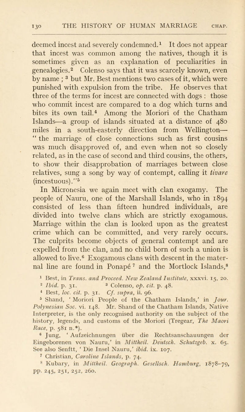 deemed incest and severely condemned.1 It does not appear that incest was common among the natives, though it is sometimes given as an explanation of peculiarities in genealogies.2 Colenso says that it was scarcely known, even b}7 name ; 3 but Mr. Best mentions two cases of it, which were punished with expulsion from the tribe. He observes that three of the terms for incest are connected with dogs : those who commit incest are compared to a dog which turns and bites its own tail.4 Among the Moriori of the Chatham Islands—a group of islands situated at a distance of 480 miles in a south-easterly direction from Wellington— “ the marriage of close connections such as first cousins was much disapproved of, and even when not so closely related, as in the case of second and third cousins, the others, to show their disapprobation of marriages between close relatives, sung a song by way of contempt, calling it tivare (incestuous).”5 In Micronesia we again meet with clan exogamy. The people of Nauru, one of the Marshall Islands, who in 1894 consisted of less than fifteen hundred individuals, are divided into twelve clans which are strictly exogamous. Marriage within the clan is looked upon as the greatest crime which can be committed, and very rarely occurs. The culprits become objects of general contempt and are expelled from the clan, and no child born of such a union is allowed to live.6 Exogamous clans with descent in the mater¬ nal line are found in Ponape 7 and the Mortlock Islands,8 1 Best, in Trans, and Proceed. Neiv Zealand Institute, xxxvi. 15, 20. 2 Ibid. p. 31. 3 Colenso, op. cit. p. 48. 1 Best, loc. cit. p. 31. Cf. supra, ii. 96. 5 Shand, ' Moriori People of the Chatham Islands,’ in Jour. Polynesian Soc. vi. 148. Mr. Shand of the Chatham Islands, Native Interpreter, is the only recognised authority on the subject of the history, legends, and customs of the Moriori (Tregear, The Maori Race, p. 581 n.*). 0 Jung, ‘ Aufzeichnungen iiber die Reclitsanschauungen der Eingeborenen von Nauru,’ in Mittheil. Deiitsch. Schutzgeb. x. 65. See also Senftt, ' Die Insel Nauru,’ ibid. ix. 107. 7 Christian, Caroline Islands, p. 74. 8 Kubary, in Mittheil. Geograph. Gesellsch. Hamburg, 1878-79, PP- 245> 251, 252- 260.