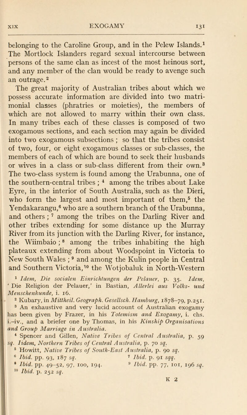belonging to the Caroline Group, and in the Pelew Islands.1 The Mortlock Islanders regard sexual intercourse between persons of the same clan as incest of the most heinous sort, and any member of the clan would be ready to avenge such an outrage.2 The great majority of Australian tribes about which we possess accurate information are divided into two matri¬ monial classes (phratries or moieties), the members of which are not allowed to marry within their own class. In many tribes each of these classes is composed of two exogamous sections, and each section may again be divided into two exogamous subsections ; so that the tribes consist of two, four, or eight exogamous classes or sub-classes, the members of each of which are bound to seek their husbands or wives in a class or sub-class different from their own.3 The two-class system is found among the Urabunna, one of the southern-central tribes ; 4 among the tribes about Lake Eyre, in the interior of South Australia, such as the Dieri, who form the largest and most important of them,5 the Yendakarangu,6 who are a southern branch of the Urabunna, and others ; 7 among the tribes on the Darling River and other tribes extending for some distance up the Murray River from its junction with the Darling River, for instance, the Wiimbaio;8 among the tribes inhabiting the high plateaux extending from about Woodspoint in Victoria to New South Wales ;9 and among the Kulin people in Central and Southern Victoria,10 the Wotjobaluk in North-Western 1 Idem, Die socialen Einrichtungen der Pelauer, p. 35. Idem, ‘ Die Religion der Pelauer,’ in Bastian, Allevlei aus Volks- und Menschenkunde, i. 16. 2 Kubary, in Mittheil. Geogvaph. Gesellsch. Hamburg, 1878-79, p.251. 3 An exhaustive and very lucid account of Australian exogamy has been given by Frazer, in his Totemism and Exogamy, i. chs. i.-iv., and a briefer one by Thomas, in his Kinship Organisations and Group Marriage in Australia. 4 Spencer and Gillen, Native Tribes of Central Australia, p. 59 sq. Iidem, Northern Tribes of Central A ustralia, p. 70 sq. 5 Howitt, Native Tribes of South-East Australia, p. 90 sq. a Ibid. pp. 93, 187 sq. 7 Ibid. p. 91 sqq. 8 Ibid. pp. 49-52, 97, 100, 194. 9 Ibid. pp. 77, 101, 196 sq. 10 Ibid. p. 252 sq. K 2