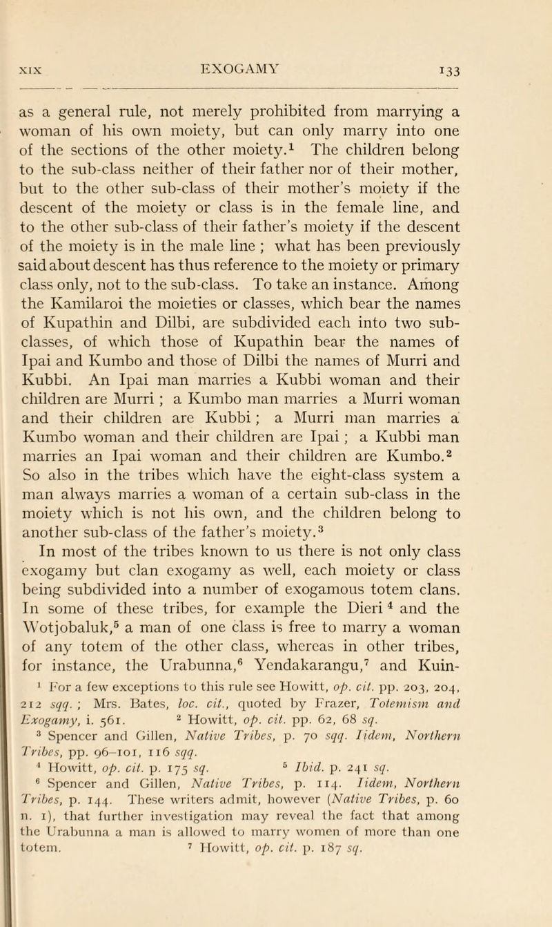 as a general rule, not merely prohibited from marrying a woman of his own moiety, but can only marry into one of the sections of the other moiety.1 The children belong to the sub-class neither of their father nor of their mother, but to the other sub-class of their mother’s moiety if the descent of the moiety or class is in the female line, and to the other sub-class of their father’s moiety if the descent of the moiety is in the male line ; what has been previously said about descent has thus reference to the moiety or primary class only, not to the sub-class. To take an instance. Among the Kamilaroi the moieties or classes, which bear the names of Ivupathin and Dilbi, are subdivided each into two sub¬ classes, of which those of Kupathin bear the names of Ipai and Ivumbo and those of Dilbi the names of Murri and Kubbi. An Ipai man marries a Kubbi woman and their children are Murri; a Kumbo man marries a Murri woman and their children are Kubbi; a Murri man marries a Kumbo woman and their children are Ipai; a Kubbi man marries an Ipai woman and their children are Kumbo.2 So also in the tribes which have the eight-class system a man always marries a woman of a certain sub-class in the moiety which is not his own, and the children belong to another sub-class of the father’s moiety.3 In most of the tribes known to us there is not only class exogamy but clan exogamy as well, each moiety or class being subdivided into a number of exogamous totem clans. In some of these tribes, for example the Dieri 4 and the Wotjobaluk,5 a man of one class is free to marry a woman of any totem of the other class, whereas in other tribes, for instance, the Urabunna,6 Yendakarangu,7 and Kuin- 1 For a few exceptions to this rule see Howitt, op. cit. pp. 203, 204, 212 sqq. ; Mrs. Bates, loc. cit., quoted by Frazer, Totemism and Exogamy, i. 561. 2 Howitt, op. cit. pp. 62, 68 sq. 3 Spencer and Gillen, Native Tribes, p. 70 sqq. Iidem, Northern Tribes, pp. 96-101, 116 sqq. 4 Howitt, op. cit. p. 175 sq. 5 Ibid. p. 241 sq. 6 Spencer and Gillen, Native Tribes, p. 114. Iidem, Northern Tribes, p. 144. These writers admit, however (Native Tribes, p. 60 n. 1), that further investigation may reveal the fact that among the Urabunna a man is allowed to marry women of more than one totem. 7 Howitt, op. cit. p. 187 sq.