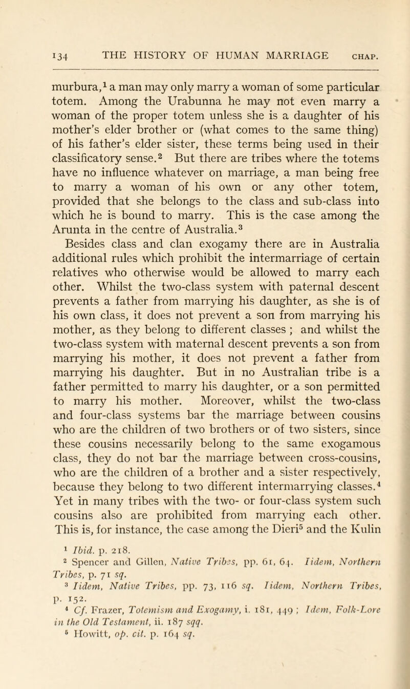 murbura,1 a man may only marry a woman of some particular totem. Among the Urabunna he may not even marry a woman of the proper totem unless she is a daughter of his mother’s elder brother or (what comes to the same thing) of his father’s elder sister, these terms being used in their classificatory sense.2 But there are tribes where the totems have no influence whatever on marriage, a man being free to marry a woman of his own or any other totem, provided that she belongs to the class and sub-class into which he is bound to marry. This is the case among the Arunta in the centre of Australia.3 Besides class and clan exogamy there are in Australia additional rules which prohibit the intermarriage of certain relatives who otherwise would be allowed to marry each other. Whilst the two-class system with paternal descent prevents a father from marrying his daughter, as she is of his own class, it does not prevent a son from marrying his mother, as they belong to different classes ; and whilst the two-class system with maternal descent prevents a son from marrying his mother, it does not prevent a father from marrying his daughter. But in no Australian tribe is a father permitted to marry his daughter, or a son permitted to marry his mother. Moreover, whilst the two-class and four-class systems bar the marriage between cousins who are the children of two brothers or of two sisters, since these cousins necessarily belong to the same exogamous class, they do not bar the marriage between cross-cousins, who are the children of a brother and a sister respectively, because they belong to two different intermarrying classes.4 Yet in many tribes with the two- or four-class system such cousins also are prohibited from marrying each other. This is, for instance, the case among the Dieri5 and the Kulin 1 Ibid. p. 218. 2 Spencer and Gillen, Native Tribes, pp. 61, 6^. Iidem, Northern Tribes, p. 71 sq. 3 Iidem, Native Tribes, pp. 73, 116 sq. Iidem, Northern Tribes, p. 152. 4 Cf. Frazer, Totemism and Exogamy, i. 1S1, 449 ; Idem, Folk-Lore in the Old Testament, ii. 187 sqq. 6 Howitt, op. cit. p. 164 sq.