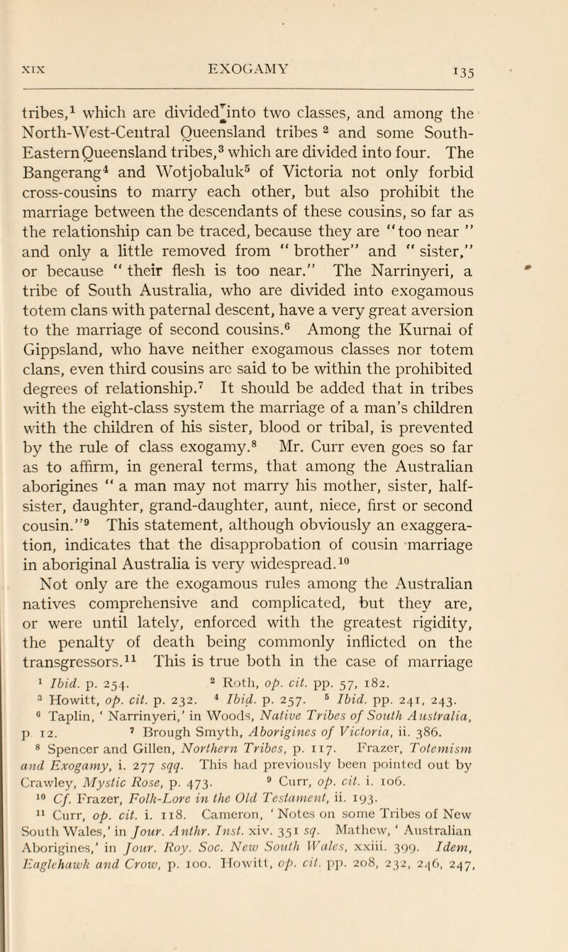 tribes,1 which are dividecTinto two classes, and among the North-West-Central Queensland tribes 2 and some South- Eastern Queensland tribes,3 which are divided into four. The Bangerang4 and Wotjobaluk5 of Victoria not only forbid cross-cousins to marry each other, but also prohibit the marriage between the descendants of these cousins, so far as the relationship can be traced, because they are “too near ” and only a little removed from “ brother’’ and “ sister,” or because “ their flesh is too near.” The Narrinyeri, a tribe of South Australia, who are divided into exogamous totem clans with paternal descent, have a very great aversion to the marriage of second cousins.6 Among the Kurnai of Gippsland, who have neither exogamous classes nor totem clans, even third cousins arc said to be within the prohibited degrees of relationship.7 It should be added that in tribes with the eight-class system the marriage of a man’s children with the children of his sister, blood or tribal, is prevented by the rule of class exogamy.8 Mr. Curr even goes so far as to affirm, in general terms, that among the Australian aborigines “ a man may not marry his mother, sister, half- sister, daughter, grand-daughter, aunt, niece, first or second cousin.”9 This statement, although obviously an exaggera¬ tion, indicates that the disapprobation of cousin marriage in aboriginal Australia is very widespread.10 Not only are the exogamous rules among the Australian natives comprehensive and complicated, but they are, or were until lately, enforced with the greatest rigidity, the penalty of death being commonly inflicted on the transgressors.11 This is true both in the case of marriage I Ibid. p. 254. 2 Roth, op. cit. pp. 57, 182. 3 Howitt, op. cit. p. 232. 4 Ibid. p. 257. 6 Ibid. pp. 241, 243. 6 Taplin, ‘ Narrinyeri,’ in Woods, Native Tribes of South Australia, p 12. 7 Brough Smyth, Aborigines of Victoria, ii. 386. 8 Spencer and Gillen, Northern Tribes, p. 117. Frazer, Totemism and Exogamy, i. 277 sqq. This had previously been pointed out by Crawley, Mystic Rose, p. 473. 9 Curr, op. cit. i. 106. 10 Cf. Frazer, Folk-Lore in the Old Testament, ii. 193. II Curr, op. cit. i. 118. Cameron, ‘ Notes on some Tribes of New South Wales,’ in Jour. Anlhr. Inst. xiv. 351 sq. Mathew, ‘ Australian Aborigines,’ in Jour. Roy. Soc. New South Wales, xxiii. 399. Idem, Eaglehawk and Crow, p. 100. Howitt, op. cit. pp. 208, 232, 246, 247,