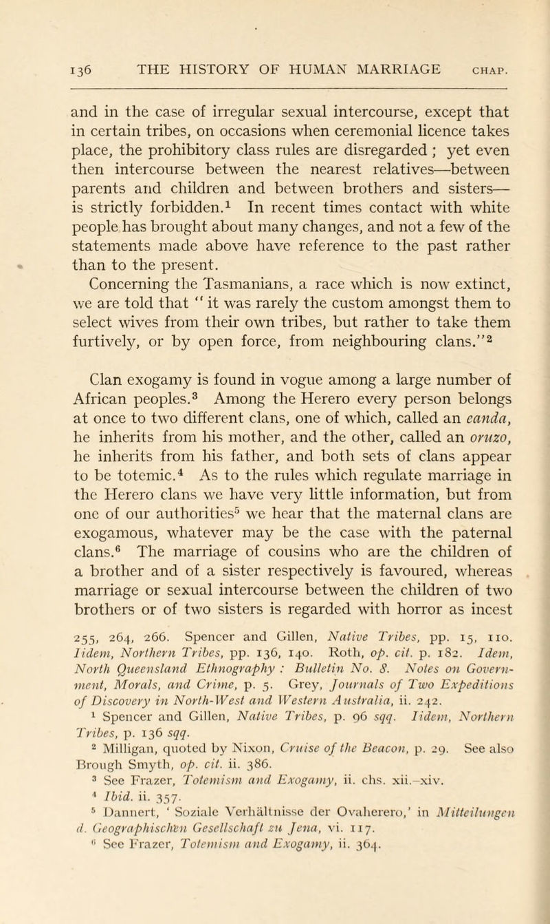 and in the case of irregular sexual intercourse, except that in certain tribes, on occasions when ceremonial licence takes place, the prohibitory class rules are disregarded ; yet even then intercourse between the nearest relatives—between parents and children and between brothers and sisters— is strictly forbidden.1 In recent times contact with white people has brought about many changes, and not a few of the statements made above have reference to the past rather than to the present. Concerning the Tasmanians, a race which is now extinct, we are told that “ it was rarely the custom amongst them to select wives from their own tribes, but rather to take them furtively, or by open force, from neighbouring clans.”2 Clan exogamy is found in vogue among a large number of African peoples.3 Among the Herero every person belongs at once to two different clans, one of which, called an canda, he inherits from his mother, and the other, called an oruzo, he inherits from his father, and both sets of clans appear to be totemic.4 As to the rules which regulate marriage in the Herero clans we have very little information, but from one of our authorities5 we hear that the maternal clans are exogamous, whatever may be the case with the paternal clans.6 The marriage of cousins who are the children of a brother and of a sister respectively is favoured, whereas marriage or sexual intercourse between the children of two brothers or of two sisters is regarded with horror as incest 255, 264, 266. Spencer and Gillen, Native Tribes, pp. 15, no. lidem, Northern Tribes, pp. 136, 140. Roth, op. cit. p. 182. Idem, North Queensland Ethnography : Bulletin No. S. Notes on Govern¬ ment, Morals, and Crime, p. 5. Grey, Journals of Two Expeditions of Discovery in North-West and Western Australia, ii. 242. 1 Spencer and Gillen, Native Tribes, p. 96 sqq. lidem, Northern Tribes, p. 136 sqq. 2 Milligan, quoted by Nixon, Cruise of the Beacon, p. 29. See also Brough Smyth, op. cit. ii. 386. 3 See Frazer, Totemism and Exogamy, ii. chs. xii.-xiv. 4 Ibid. ii. 357. 5 Dannert, ‘ Sozialc Verhaltnisse der Ovaherero,’ in Mitteilungen d. Geographischtn Gesellschaft zu Jena, vi. 117.