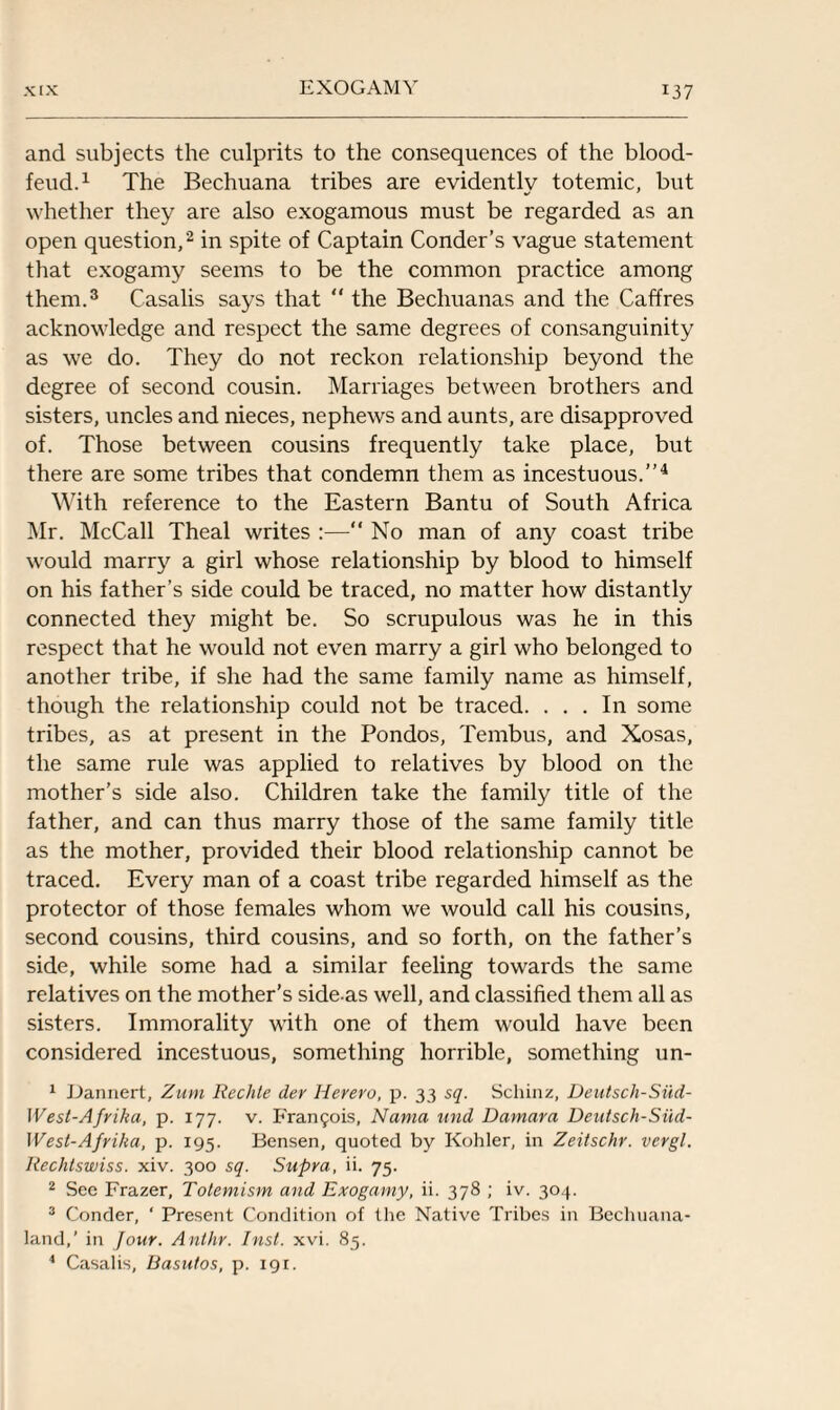and subjects the culprits to the consequences of the blood- feud.1 The Bechuana tribes are evidently totemic, but whether they are also exogamous must be regarded as an open question,2 in spite of Captain Conder’s vague statement that exogamy seems to be the common practice among them.3 Casalis says that “ the Bechuanas and the Caffres acknowledge and respect the same degrees of consanguinity as we do. They do not reckon relationship beyond the degree of second cousin. Marriages between brothers and sisters, uncles and nieces, nephews and aunts, are disapproved of. Those between cousins frequently take place, but there are some tribes that condemn them as incestuous.”4 With reference to the Eastern Bantu of South Africa Mr. McCall Theal writes :—“ No man of any coast tribe would marry a girl whose relationship by blood to himself on his father’s side could be traced, no matter how distantly connected they might be. So scrupulous was he in this respect that he would not even marry a girl who belonged to another tribe, if she had the same family name as himself, though the relationship could not be traced. ... In some tribes, as at present in the Pondos, Tembus, and Xosas, the same rule was applied to relatives by blood on the mother’s side also. Children take the family title of the father, and can thus marry those of the same family title as the mother, provided their blood relationship cannot be traced. Every man of a coast tribe regarded himself as the protector of those females whom we would call his cousins, second cousins, third cousins, and so forth, on the father’s side, while some had a similar feeling towards the same relatives on the mother’s side-as well, and classified them all as sisters. Immorality with one of them would have been considered incestuous, something horrible, something un- 1 Dannert, Zum Rechte der Herero, p. 33 sq. Schinz, Deutsch-SiXd- West-Afrika, p. 177. v. Fran5ois, Nania und Damara Deutsch-Siid- West-Afrika, p. 195. Bensen, quoted by Kohler, in Zeitschr. vergl. Rechlswiss. xiv. 300 sq. Supra, ii. 75. 2 See Frazer, Totemism and Exogamy, ii. 378 ; iv. 304. 3 Conder, ‘ Present Condition of the Native Tribes in Bechuana- land,’ in Jour. Anthr. Inst. xvi. 85. 4 Casalis, Basutos, p. 191.
