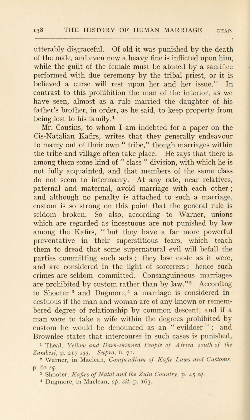 utterably disgraceful. Of old it was punished by the death of the male, and even now a heavy fine is inflicted upon him, while the guilt of the female must be atoned by a sacrifice performed with due ceremony by the tribal priest, or it is believed a curse will rest upon her and her issue.” In contrast to this prohibition the man of the interior, as we have seen, almost as a rule married the daughter of his father’s brother, in order, as he said, to keep property from being lost to his family.1 Mr. Cousins, to whom I am indebted for a paper on the Cis-Natalian Kafirs, writes that they generally endeavour to marry out of their own  tribe,” though marriages within the tribe and village often take place. He says that there is among them some kind of  class ” division, with which he is not fully acquainted, and that members of the same class do not seem to intermarry. At any rate, near relatives, paternal and maternal, avoid marriage with each other ; and although no penalty is attached to such a marriage, custom is so strong on this point that the general rule is seldom broken. So also, according to Warner, unions which are regarded as incestuous are not punished by law among the Kafirs,  but they have a far more powerful preventative in their superstitious fears, which teach them to dread that some supernatural evil will befall the parties committing such acts ; they lose caste as it were, and are considered in the light of sorcerers : hence such crimes are seldom committed. Consanguineous marriages are prohibited by custom rather than by law.”2 According to Shooter 3 and Dugmore,4 a marriage is considered in¬ cestuous if the man and woman are of any known or remem¬ bered degree of relationship by common descent, and if a man were to take a wife within the degrees prohibited by custom he would be denounced as an evildoer”; and Brownlee states that intercourse in such cases is punished, 1 Theal, Yelloiv and Dark-skinned People of Africa south of the Zambesi, p. 217 sqq. Supra, ii. q\. 2 Warner, in Maclean, Compendium of Kafir Laws and Customs, p. 62 sq. 3 Shooter, Kafirs of Natal and the Zulu Country, p. 45 sq. 4 Dugmore, in Maclean, op. cit. p. 163.