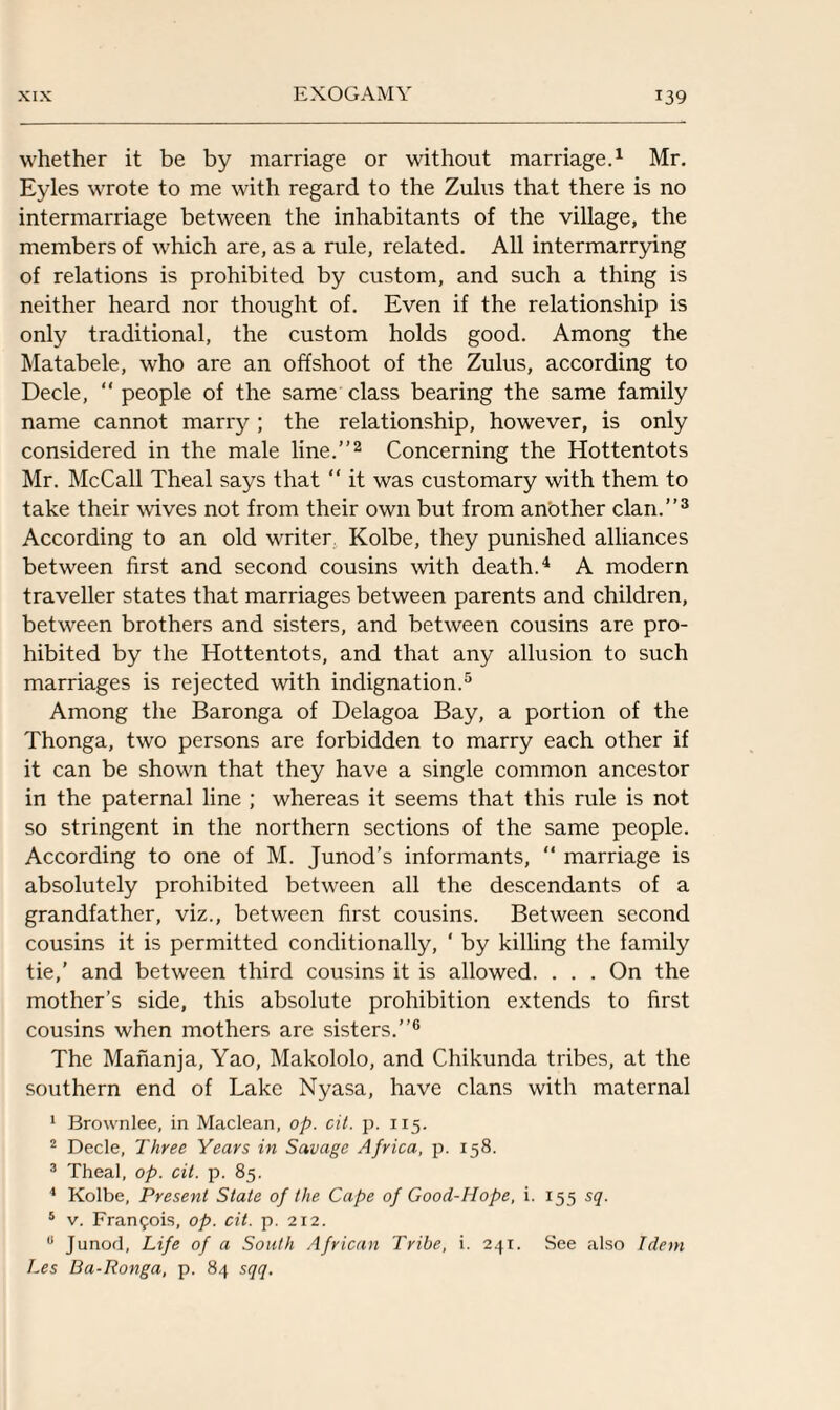 whether it be by marriage or without marriage.1 Mr. Eyles wrote to me with regard to the Zulus that there is no intermarriage between the inhabitants of the village, the members of which are, as a rule, related. All intermarrying of relations is prohibited by custom, and such a thing is neither heard nor thought of. Even if the relationship is only traditional, the custom holds good. Among the Matabele, who are an offshoot of the Zulus, according to Decle, “ people of the same class bearing the same family name cannot marry ; the relationship, however, is only considered in the male line.”2 Concerning the Hottentots Mr. McCall Theal says that “ it was customary with them to take their wives not from their own but from anbther clan.”3 According to an old writer Kolbe, they punished alliances between first and second cousins with death.4 A modern traveller states that marriages between parents and children, between brothers and sisters, and between cousins are pro¬ hibited by the Hottentots, and that any allusion to such marriages is rejected with indignation.5 Among the Baronga of Delagoa Bay, a portion of the Thonga, two persons are forbidden to marry each other if it can be shown that they have a single common ancestor in the paternal line ; whereas it seems that this rule is not so stringent in the northern sections of the same people. According to one of M. Junod’s informants, “ marriage is absolutely prohibited between all the descendants of a grandfather, viz., between first cousins. Between second cousins it is permitted conditionally, ‘ by killing the family tie,’ and between third cousins it is allowed. . . . On the mother’s side, this absolute prohibition extends to first cousins when mothers are sisters.”6 The Mananja, Yao, Makololo, and Chikunda tribes, at the southern end of Lake Nyasa, have clans with maternal 1 Brownlee, in Maclean, op. cit. p. 115. 2 Decle, Three Years in Savage Africa, p. 158. 3 Theal, op. cit. p. 85. 1 Kolbe, Present State of the Cape of Good-Hope, i. 155 sq. 5 v. Francis, op. cit. p. 212. 8 Junod, Life of a South African Tribe, i. 241. See also Idem Les Ba-Ronga, p. 84 sqq.