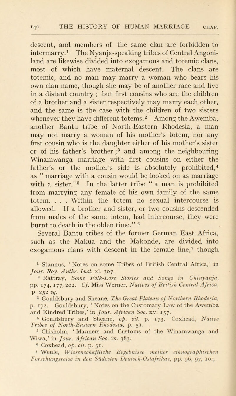descent, and members of the same clan are forbidden to intermarry.1 The Nyanja-speaking tribes of Central Angoni- land are likewise divided into exogamous and totemic clans, most of which have maternal descent. The clans are totemic, and no man may marry a woman who bears his own clan name, though she may be of another race and live in a distant country ; but first cousins who are the children of a brother and a sister respectively may marry each other, and the same is the case with the children of two sisters whenever they have different totems.2 Among the Awemba, another Bantu tribe of North-Eastern Rhodesia, a man may not marry a woman of his mother’s totem, nor any first cousin who is the daughter either of his mother’s sister or of his father’s brother ;3 and among the neighbouring Winamwanga marriage with first cousins on either the father’s or the mother’s side is absolutely prohibited,4 as “ marriage with a cousin would be looked on as marriage with a sister.”5 In the latter tribe “ a man is prohibited from marrying any female of his own family of the same totem. . . . Within the totem no sexual intercourse is allowed. If a brother and sister, or two cousins descended from males of the same totem, had intercourse, they were burnt to death in the olden time.” 6 Several Bantu tribes of the former German East Africa, such as the Makua and the Makonde, are divided into exogamous clans with descent in the female line,7 though 1 Stannus, ' Notes on some Tribes of British Central Africa,’ in Jour. Roy. Anthr. Inst. xl. 307. 2 Rattray, Some Folk-Lore Stories and Songs in Chinyanja, pp. 174, 177, 202. Cf. Miss Werner, Natives of British Central Africa, p. 252 sq. 3 Gouldsbury and Sheane, The Great Plateau of Northern Rhodesia, p. 172. Gouldsbury, ‘ Notes on the Customary Law of the Awemba and Kindred Tribes,’ in Jour. African Soc. xv. 157. 4 Gouldsbury and Sheane, op. cit. p. 173. Coxhead, Native Tribes of North-Eastern Rhodesia, p. 51. 5 Chisholm, ‘ Manners and Customs of the Winamwanga and Wiwa,’ in Jour. African Soc. ix. 383. 8 Coxhead, op. cit. p. 51. 7 Weule, Wissenschaftliche Ergebnisse meiner ethnographischen Forschungsreise in den Siidosten Dcutsch-Ostafrihas, pp. 96, 97, 104.
