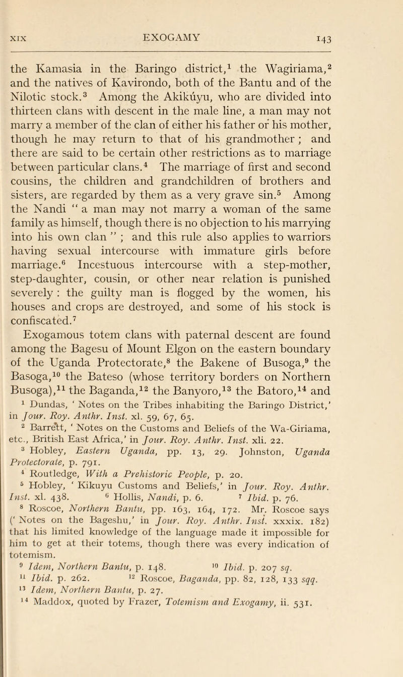 the Ivamasia in the Baringo district,1 the Wagiriama,2 and the natives of Kavirondo, both of the Bantu and of the Nilotic stock.3 Among the Akikuyu, who are divided into thirteen clans with descent in the male line, a man may not marry a member of the clan of either his father or his mother, though he may return to that of his grandmother ; and there are said to be certain other restrictions as to marriage between particular clans.4 The marriage of first and second cousins, the children and grandchildren of brothers and sisters, are regarded by them as a very grave sin.5 Among the Nandi “ a man may not marry a woman of the same family as himself, though there is no objection to his marrying into his own clan ” ; and this rule also applies to warriors having sexual intercourse with immature girls before marriage.6 Incestuous intercourse with a step-mother, step-daughter, cousin, or other near relation is punished severely : the guilty man is flogged by the women, his houses and crops are destroyed, and some of his stock is confiscated.7 Exogamous totem clans with paternal descent are found among the Bagesu of Mount Elgon on the eastern boundary of the Uganda Protectorate,8 the Bakene of Busoga,9 the Basoga,10 the Bateso (whose territory borders on Northern Busoga),11 the Baganda,12 the Banyoro,13 the Batoro,14 and 1 Dundas, ‘ Notes on the Tribes inhabiting the Baringo District,’ in Jour. Roy. Anthr. Inst. xl. 59, 67, 65. 2 Barre*tt, ‘ Notes on the Customs and Beliefs of the Wa-Giriama, etc., British East Africa,’ in Jour. Roy. Anthr. Inst. xli. 22. 3 Hobley, Eastern Uganda, pp. 13, 29. Johnston, Uganda Protectorate, p. 791. 4 Routledge, With a Prehistoric People, p. 20. 5 Hobley, ' Kikuyu Customs and Beliefs,’ in Jour. Roy. Anthr. Inst. xl. 438. 0 Hollis, Nandi, p. 6. 7 Ibid. p. 76. 8 Roscoe, Northern Bantu, pp. 163, 164, 172. Mr. Roscoe says (‘ Notes on the Bageshu,' in Jour. Roy. Anthr. Inst, xxxix. 182) that his limited knowledge of the language made it impossible for him to get at their totems, though there was every indication of totemism. 0 Idem, Northern Bantu, p. 148. 10 Ibid. p. 207 sq. 11 Ibid. p. 262. 12 Roscoe, Baganda, pp. 82, 128, 133 sqq. 13 Idem, Northern Bantu, p. 27.