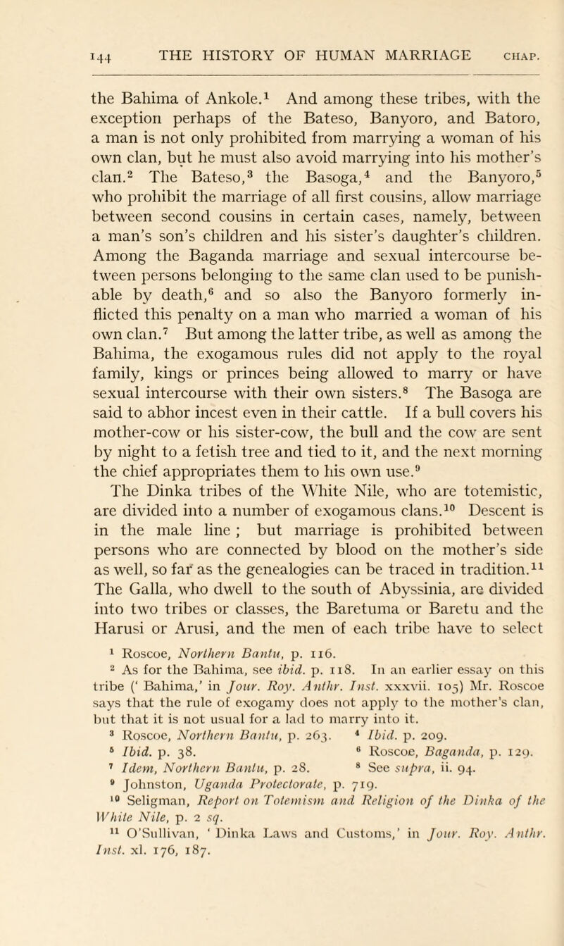 T44 the Bahima of Ankole.1 And among these tribes, with the exception perhaps of the Bateso, Banyoro, and Batoro, a man is not only prohibited from marrying a woman of his own clan, but he must also avoid marrying into his mother’s clan.2 The Bateso,3 the Basoga,4 and the Banyoro,5 who prohibit the marriage of all first cousins, allow marriage between second cousins in certain cases, namely, between a man’s son’s children and his sister’s daughter’s children. Among the Baganda marriage and sexual intercourse be¬ tween persons belonging to the same clan used to be punish¬ able by death,6 and so also the Banyoro formerly in¬ flicted this penalty on a man who married a woman of his own clan.7 But among the latter tribe, as well as among the Bahima, the exogamous rules did not apply to the royal family, kings or princes being allowed to marry or have sexual intercourse with their own sisters.8 The Basoga are said to abhor incest even in their cattle. If a bull covers his mother-cow or his sister-cow, the bull and the cow are sent by night to a fetish tree and tied to it, and the next morning the chief appropriates them to his own use.9 The Dinka tribes of the White Nile, who are totemistic, are divided into a number of exogamous clans.10 Descent is in the male line; but marriage is prohibited between persons who are connected by blood on the mother’s side as well, so far as the genealogies can be traced in tradition.11 The Galla, who dwell to the south of Abyssinia, are divided into two tribes or classes, the Baretuma or Baretu and the Harusi or Arusi, and the men of each tribe have to select 1 Roscoe, Northern Bantu, p. 116. 2 As for the Bahima, see ibid. p. 118. In an earlier essay on this tribe (‘ Bahima,’ in Jour. Roy. Anthr. Inst, xxxvii. 105) Mr. Roscoe says that the rule of exogamy does not apply to the mother's clan, but that it is not usual for a lad to marry into it. 3 Roscoe, Northern Bantu, p. 263. 4 Ibid. p. 209. 6 Ibid. p. 38. 6 Roscoe, Baganda, p. 129. 7 Idem, Northern Bantu, p. 28. 8 See supra, ii. 94. 9 Johnston, Uganda Protectorate, p. 719. 10 Seligman, Report on Totemism and Religion of the Dinka of the White Nile, p. 2 sq. 11 O’Sullivan, ‘ Dinka Laws and Customs,’ in Jour. Roy. Anthr. Inst. xl. 176, 187.