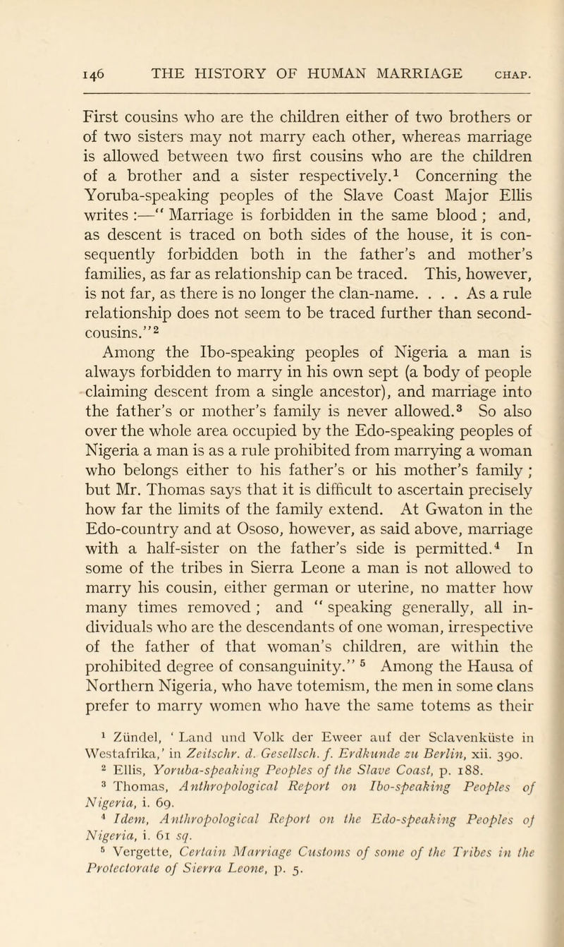 First cousins who are the children either of two brothers or of two sisters may not marry each other, whereas marriage is allowed between two first cousins who are the children of a brother and a sister respectively.1 Concerning the Yoruba-speaking peoples of the Slave Coast Major Ellis writes “ Marriage is forbidden in the same blood ; and, as descent is traced on both sides of the house, it is con¬ sequently forbidden both in the father’s and mother’s families, as far as relationship can be traced. This, however, is not far, as there is no longer the clan-name. ... As a rule relationship does not seem to be traced further than second- cousins.”2 Among the Ibo-speaking peoples of Nigeria a man is always forbidden to marry in his own sept (a body of people claiming descent from a single ancestor), and marriage into the father’s or mother’s family is never allowed.3 So also over the whole area occupied by the Edo-speaking peoples of Nigeria a man is as a rule prohibited from marrying a woman who belongs either to his father’s or his mother’s family ; but Mr. Thomas says that it is difficult to ascertain precisely how far the limits of the family extend. At Gwaton in the Edo-country and at Ososo, however, as said above, marriage with a half-sister on the father’s side is permitted.4 In some of the tribes in Sierra Leone a man is not allowed to marry his cousin, either german or uterine, no matter how many times removed ; and “ speaking generally, all in¬ dividuals who are the descendants of one woman, irrespective of the father of that woman’s children, are within the prohibited degree of consanguinity.” 5 6 Among the Hausa of Northern Nigeria, who have toteinism, the men in some clans prefer to marry women who have the same totems as their 1 Ziindel, ‘ Land und Volk der Eweer auf der Sclavenkiiste in Westafrika,’ in Zeitschr. d. Gesellsch. f. Erdkunde zu Berlin, xii. 390. 2 Ellis, Yoruba-speaking Peoples of the Slave Coast, p. 188. 3 Thomas, Anthropological Report on Ibo-speaking Peoples of Nigeria, i. 69. 4 Idem, Anthropological Report on the Edo-speaking Peoples oj Nigeria, i. 61 sq. 6 Vergette, Certain Marriage Customs of some of the Tribes in the Protectorate of Sierra Leone, p. 5.