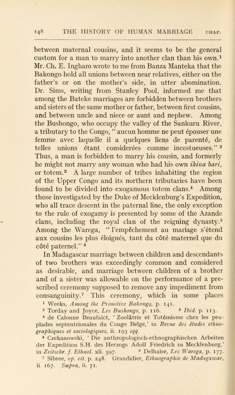 between maternal cousins, and it seems to be the general custom for a man to marry into another clan than his own.1 Mr. Cli. E. Ingham wrote to me from Banza Manteka that the Bakongo hold all unions between near relatives, either on the father’s or on the mother’s side, in utter abomination. Dr. Sims, writing from Stanley Pool, informed me that among the Bateke marriages are forbidden between brothers and sisters of the same mother or father, between first cousins, and between uncle and niece or aunt and nephew. Among the Bushongo, who occupy the valley of the Sankuru River, a tributary to the Congo, “ aucun homme ne peut epouser une femme avec laquelle il a quelques liens de parente, de telles unions etant considerees comme incest ueuses.” 2 Thus, a man is forbidden to marry his cousin, and formerly he might not marry any woman who had his own ikina bari, or totem.3 A large number of tribes inhabiting the region of the Upper Congo and its northern tributaries have been found to be divided into exogamous totem clans.4 Among those investigated by the Duke of Mecklenburg’s Expedition, who all trace descent in the paternal line, the only exception to the rule of exogamy is presented by some of the Azande clans, including the royal clan of the reigning dynasty.5 Among the Warega, “ l’empechement au manage s’etend aux cousins les plus eloignes, tant du cote maternel que du cote paternel.” 6 In Madagascar marriage between children and descendants of two brothers was exceedingly common and considered as desirable, and marriage between children of a brother and of a sister was allowable on the performance of a pre¬ scribed ceremony supposed to remove any impediment from consanguinity.7 This ceremony, which in some places 1 Weeks, Among the Primitive Bakongo, p. 141. 2 Torday and Joyce, Les Bushongo, p. 116. 3 Ibid. p. 113. 1 de Calonne Beaufaict, ' Zool&trie et Tot6raisme chez les peu- plades septentrionales du Congo Beige,’ in Revue des dtudes ethvo- graphiques et sociologiques, ii. 193 sqq. 5 Czekanowski, ‘ Die anthropologisch-ethnographischen Arbeiten der Expedition S.H. des Herzogs Adolf Friedrich zu Mecklenburg,’ in Zeitschr.f. Ethnol. xli. 597. 6 Delhaise, Les Warega, p. 177. 7 Sibree, op. cit. p. 248. Grandidier, Ethnographic de Madagascar, ii 167. Supra, ii. 71.