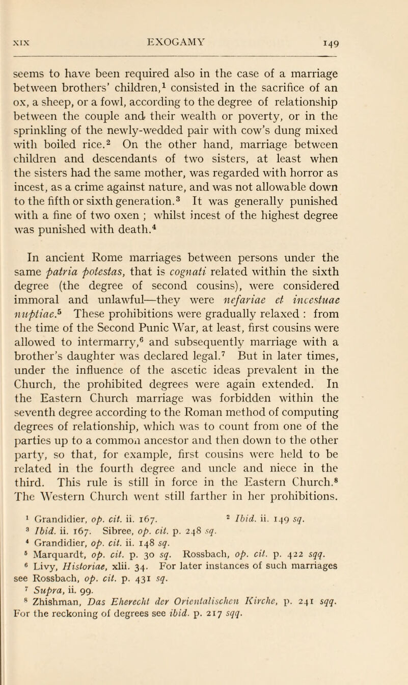 seems to have been required also in the case of a marriage between brothers’ children,1 consisted in the sacrifice of an ox, a sheep, or a fowl, according to the degree of relationship between the couple and their wealth or poverty, or in the sprinkling of the newly-wedded pair with cow’s dung mixed with boiled rice.2 On the other hand, marriage between children and descendants of two sisters, at least when the sisters had the same mother, was regarded with horror as incest, as a crime against nature, and was not allowable down to the fifth or sixth generation.3 It was generally punished with a fine of two oxen ; whilst incest of the highest degree was punished with death.4 In ancient Rome marriages between persons under the same patria potestas, that is cognati related within the sixth degree (the degree of second cousins), were considered immoral and unlawful—they were nefariae ct incestuae miptiae.5 These prohibitions were gradually relaxed : from the time of the Second Punic War, at least, first cousins were allowed to intermarry,6 and subsequently marriage with a brother’s daughter was declared legal.7 But in later times, under the influence of the ascetic ideas prevalent in the Church, the prohibited degrees were again extended. In the Eastern Church marriage was forbidden within the seventh degree according to the Roman method of computing degrees of relationship, which was to count from one of the parties up to a common ancestor and then down to the other part}', so that, for example, first cousins were held to be related in the fourth degree and uncle and niece in the third. This rule is still in force in the Eastern Church.8 The Western Church went still farther in her prohibitions. 1 Grandidier, op. cit. ii. 167. 2 Ibid. ii. 149 sq. 3 Ibid. ii. 167. Sibree, op. cit. p. 248 sq. 4 Grandidier, op. cit. ii. 148 sq. 5 Marquardt, op. cit. p. 30 sq. Rossbach, op. cit. p. 422 sqq. 6 Livy, Hisloriae, xlii. 34. For later instances of such marriages see Rossbach, op. cit. p. 431 sq. 7 Supra, ii. 99. 8 Zhishman, Das Eherecht dcr Oricnlalischcn Kirchc, p. 241 sqq. For the reckoning of degrees see ibid. p. 217 sqq.