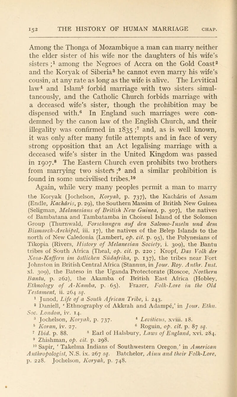 Among the Thonga of Mozambique a man can marry neither the elder sister of his wife nor the daughters of his wife’s sisters j1 among the Negroes of Accra on the Gold Coast2 and the Koryak of Siberia3 he cannot even marry his wife’s cousin, at any rate as long as the wife is alive. The Levitical law4 and Islam5 forbid marriage with two sisters simul¬ taneously, and the Catholic Church forbids marriage with a deceased wife’s sister, though the prohibition may be dispensed with.6 In England such marriages were con¬ demned by the canon law of the English Church, and their illegality was confirmed in 1835 ;7 and, as is well known, it was only after many futile attempts and in face of very strong opposition that an Act legalising marriage with a deceased wife’s sister in the United Kingdom was passed in 1907.8 The Eastern Church even prohibits two brothers from marrying two sister ;9 and a similar prohibition is found in some uncivilised tribes.10 Again, while very many peoples permit a man to marry the Koryak (Jochelson, Koryak, p. 737), the Kacharis of Assam (Endle, Kacharis, p. 29), the Southern Massim of British New Guinea (Seligman, Melanesians of British Neiv Guinea, p. 507), the natives of Bambatana and Tambatamba in Choiseul Island of the Solomon Group (Thurnwald, Forschungen auf den Salomo-Inseln mid dem Bismarck-Ar chi pel, iii. 17), the natives of the Belep Islands to the north of New Caledonia (Lambert, op. cit. p. 95), the Polynesians of Tikopia (Rivers, History of Melanesian Society, i. 309), the Bantu tribes of South Africa (Theal, op. cit. p. 220 ; Kropf, Das Volk der Xosa-Kaffern im dstlichen Sudafrika, p. 137), the tribes near Fort Johnston in British Central Africa (Stannus, in Jour. Roy. Anthr. Inst. xl. 309), the Bateso in the Uganda Protectorate (Roscoe, Northern Bantu, p. 262), the Akamba of British East Africa (Hobley, Ethnology of A-Kamba, p. 65). Frazer, Folk-Lore in the Old Testament, ii. 264 sq. 1 Junod, Life of a South African Tribe, i. 243. 2 Daniell, * Ethnography of Akkrah and Adampe,’in Jour. Ethit. Soc. London, iv. 14. 3 Jochelson, Koryak, p. 737. 1 Leviticus, xviii. 18. 5 Koran, iv. 27. 6 Roguin, op. cit. p. 87 sq. 7 Ibid. p. 88. 8 Earl of Halsbury, Laws of England, xvi. 2S4. 9 Zhishman, op. cit. p. 29S. 10 Sapir, ' Takelma Indians of Southwestern Oregon.’ in American A nthropologist, N.S. ix. 267 sq. Batchelor, Ainu and their Folk-Lore, p. 228. Jochelson, Koryak, p. 748.
