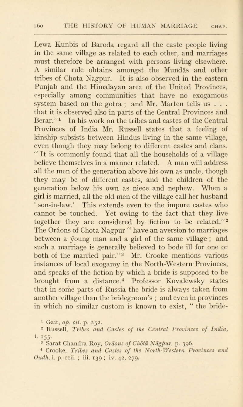 Lewa Kunbis of Baroda regard all the caste people living in the same village as related to each other, and marriages must therefore be arranged with persons living elsewhere. A similar rule obtains amongst the Mundas and other tribes of Cliota Nagpur. It is also observed in the eastern Punjab and the Himalayan area of the United Provinces, especially among communities that have no exogamous system based on the gotra ; and Mr. Marten tells us . . . that it is observed also in parts of the Central Provinces and Berar.”1 In his work on the tribes and castes of the Central Provinces of India Mr. Russell states that a feeling of kinship subsists between Hindus living in the same village, even though they may belong to different castes and clans. “It is commonly found that all the households of a village believe themselves in a manner related. A man will address all the men of the generation above his own as uncle, though they may be of different castes, and the children of the generation below his own as niece and nephew. When a girl is married, all the old men of the village call her husband ‘ son-in-law.’ This extends even to the impure castes who cannot be touched. Yet owing to the fact that they live together they are considered by fiction to be related.’’2 The Oraons of Chota Nagpur “ have an aversion to marriages between a young man and a girl of the same village ; and such a marriage is generally believed to bode ill for one or both of the married pair.’’3 Mr. Crooke mentions various instances of local exogamy in the North-Western Provinces, and speaks of the fiction by which a bride is supposed to be brought from a distance.4 Professor Kovalewsky states that in some parts of Russia the bride is always taken from another village than the bridegroom’s ; and even in provinces in which no similar custom is known to exist, “ the bride- 1 Gait, op. cit. p. 252. 2 Russell, Tribes and Castes of the Central Provinces of India, i- I55- 3 Sarat Chandra Roy, Oraons of Chota Nagpur, p. 396. 4 Crooke, Tribes and Castes of the North-Western Provinces and Oudh, i. p. ccii. ; iii. 139 ; iv. 42, 279.