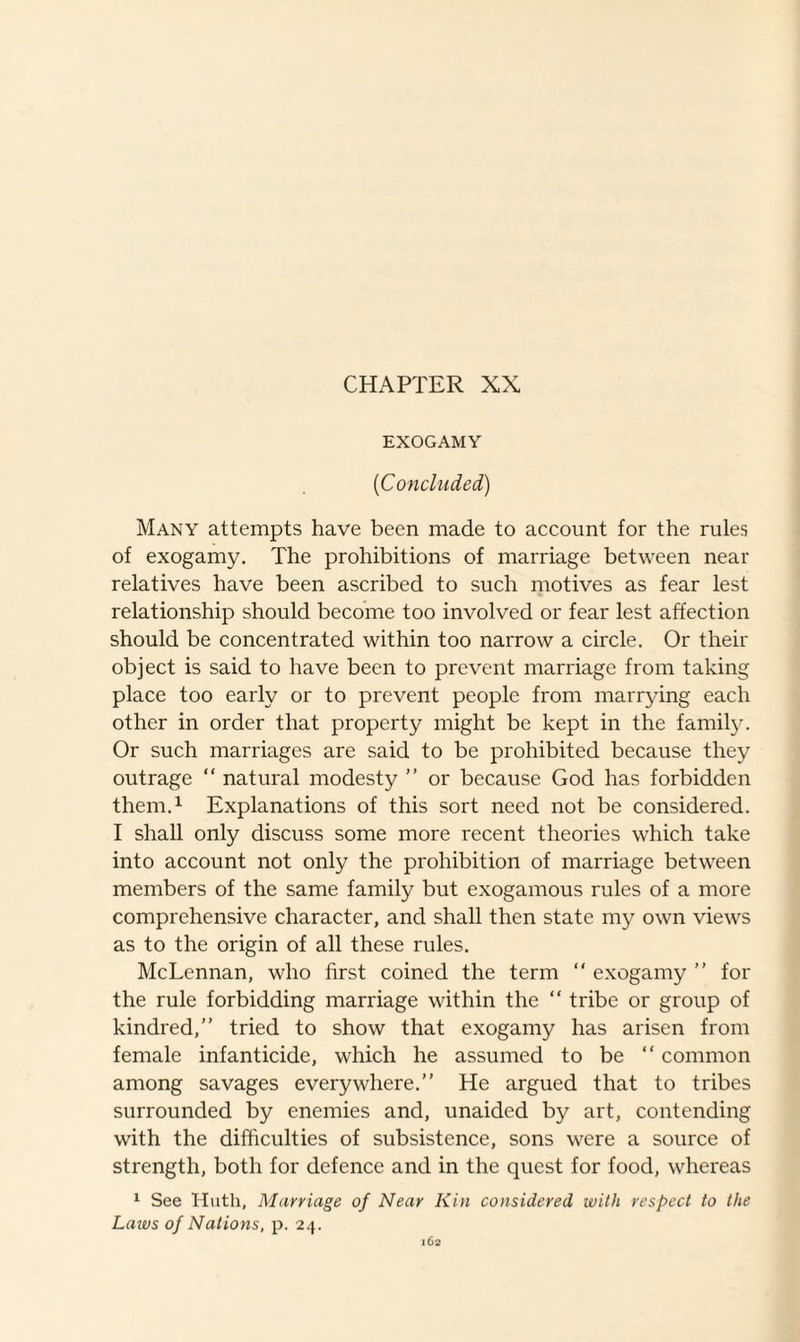 CHAPTER XX EXOGAMY (Concluded) Many attempts have been made to account for the rules of exogamy. The prohibitions of marriage between near relatives have been ascribed to such motives as fear lest relationship should become too involved or fear lest affection should be concentrated within too narrow a circle. Or their object is said to have been to prevent marriage from taking place too early or to prevent people from marrying each other in order that property might be kept in the family. Or such marriages are said to be prohibited because they outrage “ natural modesty ” or because God has forbidden them.1 Explanations of this sort need not be considered. I shall only discuss some more recent theories which take into account not only the prohibition of marriage between members of the same family but exogamous rules of a more comprehensive character, and shall then state my own views as to the origin of all these rules. McLennan, who first coined the term “ exogamy ” for the rule forbidding marriage within the “ tribe or group of kindred,” tried to show that exogamy has arisen from female infanticide, which he assumed to be “ common among savages everywhere.” He argued that to tribes surrounded by enemies and, unaided by art, contending with the difficulties of subsistence, sons were a source of strength, both for defence and in the quest for food, whereas 1 See Hutli, Marriage of Near Kin considered with respect to the Laws of Nations, p. 24.