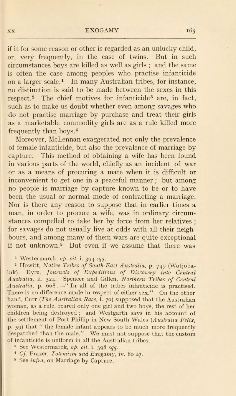 if it for some reason or other is regarded as an unlucky child, or, very frequently, in the case of twins. But in such circumstances boys are killed as well as girls ; and the same is often the case among peoples who practise infanticide on a larger scale.1 In many Australian tribes, for instance, no distinction is said to be made between the sexes in this respect.2 The chief motives for infanticide3 are, in fact, such as to make us doubt whether even among savages who do not practise marriage by purchase and treat their girls as a marketable commodity girls are as a rule killed more frequently than boys.4 Moreover, McLennan exaggerated not only the prevalence of female infanticide, but also the prevalence of marriage by capture. This method of obtaining a wife has been found in various parts of the world, chiefly as an incident of war or as a means of procuring a mate when it is difficult or inconvenient to get one in a peaceful manner ; but among no people is marriage by capture known to be or to have been the usual or normal mode of contracting a marriage. Nor is there any reason to suppose that in earlier times a man, in order to procure a wife, was in ordinary circum¬ stances compelled to take her by force from her relatives ; for savages do not usually live at odds with all their neigh¬ bours, and among many of them wars are quite exceptional if not unknown.5 But even if we assume that there was 1 Westermarck, op. cit. i. 394 sqq. 2 Howitt, Native Tribes of South-East Australia, p. 749 (Wotjoba- luk). Eyre, Journals of Expeditions of Discovery into Central Australia, ii. 324. Spencer and Gillen, Northern Tribes of Central Australia, p. 608:—“In all of the tribes infanticide is practised. There is no difference made in respect of either sex.” On the other hand, Curr {The Australian Race, i. 70) supposed that the Australian woman, as a rule, reared only one girl and two boys, the rest of her children being destroyed ; and Westgarth says in his account of the settlement of Port Phillip in New South Wales (Australia Felix, p. 59) that “ the female infant appears to be much more frequently despatched than the male.” We must not suppose that the custom of infanticide is uniform in all the Australian tribes. 3 See Westermarck, op. cit. i. 398 sqq. 4 Cf. Frazer, Totemism and Exogamy, iv. 80 sq. 5 See infra, on Marriage by Capture.