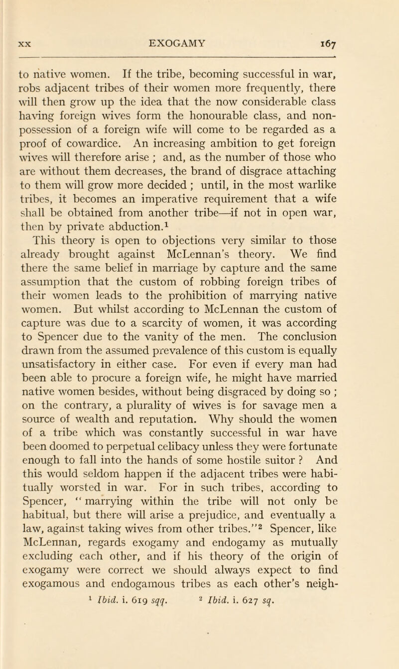 to native women. If the tribe, becoming successful in war, robs adjacent tribes of their women more frequently, there will then grow up the idea that the now considerable class having foreign wives form the honourable class, and non¬ possession of a foreign wife will come to be regarded as a proof of cowardice. An increasing ambition to get foreign wives will therefore arise ; and, as the number of those who are without them decreases, the brand of disgrace attaching to them will grow more decided ; until, in the most warlike tribes, it becomes an imperative requirement that a wife shall be obtained from another tribe—if not in open war, then by private abduction.1 This theory is open to objections very similar to those already brought against McLennan’s theory. We find there the same belief in marriage by capture and the same assumption that the custom of robbing foreign tribes of their women leads to the prohibition of marrying native women. But whilst according to McLennan the custom of capture was due to a scarcity of women, it was according to Spencer due to the vanity of the men. The conclusion drawn from the assumed prevalence of this custom is equally unsatisfactory in either case. For even if every man had been able to procure a foreign wife, he might have married native women besides, without being disgraced by doing so ; on the contrary, a plurality of wives is for savage men a source of wealth and reputation. Why should the women of a tribe which was constantly successful in war have been doomed to perpetual celibacy unless they were fortunate enough to fall into the hands of some hostile suitor ? And this would seldom happen if the adjacent tribes were habi¬ tually worsted in war. For in such tribes, according to Spencer, “ marrying within the tribe will not only be habitual, but there will arise a prejudice, and eventually a law, against taking wives from other tribes.”2 Spencer, like McLennan, regards exogamy and endogamy as mutually excluding each other, and if his theory of the origin of exogamy were correct we should always expect to find exogamous and endogamous tribes as each other’s neigh- 1 Ibid. i. 619 sqq. 2 Ibid. i. 627 sq.