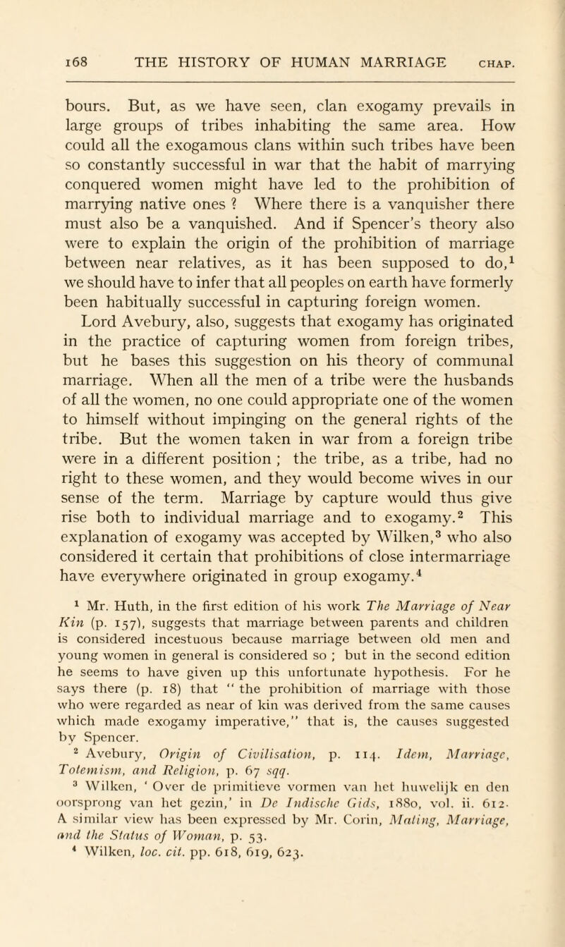 bours. But, as we have seen, clan exogamy prevails in large groups of tribes inhabiting the same area. How could all the exogamous clans within such tribes have been so constantly successful in war that the habit of marrying conquered women might have led to the prohibition of marrying native ones ? Where there is a vanquisher there must also be a vanquished. And if Spencer’s theory also were to explain the origin of the prohibition of marriage between near relatives, as it has been supposed to do,1 we should have to infer that all peoples on earth have formerly been habitually successful in capturing foreign women. Lord Avebury, also, suggests that exogamy has originated in the practice of capturing women from foreign tribes, but he bases this suggestion on his theory of communal marriage. When all the men of a tribe were the husbands of all the women, no one could appropriate one of the women to himself without impinging on the general rights of the tribe. But the women taken in war from a foreign tribe were in a different position ; the tribe, as a tribe, had no right to these women, and they would become wives in our sense of the term. Marriage by capture would thus give rise both to individual marriage and to exogamy.2 This explanation of exogamy was accepted by Wilken,3 who also considered it certain that prohibitions of close intermarriage have everywhere originated in group exogamy.4 1 Mr. Huth, in the first edition of his work The Marriage of Near Kin (p. 157k suggests that marriage between parents and children is considered incestuous because marriage between old men and young women in general is considered so ; but in the second edition he seems to have given up this unfortunate hypothesis. For he says there (p. 18) that “ the prohibition of marriage with those who were regarded as near of kin was derived from the same causes which made exogamy imperative,” that is, the causes suggested by Spencer. 2 Avebury, Origin of Civilisation, p. 114. Idem, Marriage, Tolemism, and Religion, p. 67 sqq. 3 Wilken, ‘ Over de primitieve vormen van het huwelijk en den oorsprong van het gezin,’ in De Indische Gids, 1880, vol. ii. 612. A similar view has been expressed by Mr. Gorin, Mating, Marriage, and the Status of Woman, p. 53. 4 Wilken, loc. cit. pp. 618, 619, 623.
