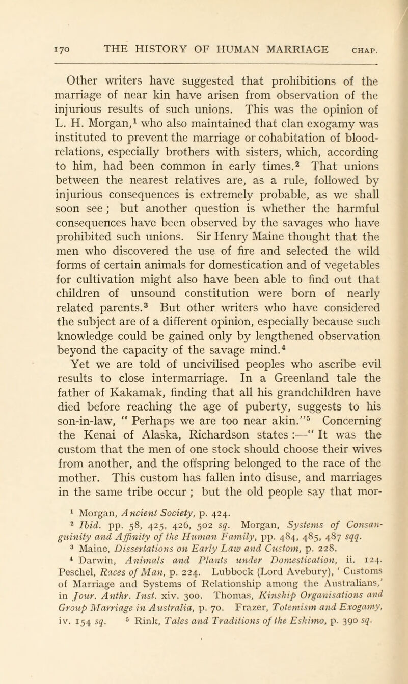 Other writers have suggested that prohibitions of the marriage of near kin have arisen from observation of the injurious results of such unions. This was the opinion of L. H. Morgan,1 who also maintained that clan exogamy was instituted to prevent the marriage or cohabitation of blood- relations, especially brothers with sisters, which, according to him, had been common in early times.2 That unions between the nearest relatives are, as a rule, followed by injurious consequences is extremely probable, as we shall soon see ; but another question is whether the harmful consequences have been observed by the savages who have prohibited such unions. Sir Henry Maine thought that the men who discovered the use of fire and selected the wild forms of certain animals for domestication and of vegetables for cultivation might also have been able to find out that children of unsound constitution were born of nearly related parents.3 But other writers who have considered the subject are of a different opinion, especially because such knowledge could be gained only by lengthened observation beyond the capacity of the savage mind.4 Yet we are told of uncivilised peoples who ascribe evil results to close intermarriage. In a Greenland tale the father of Kakamak, finding that all his grandchildren have died before reaching the age of puberty, suggests to his son-in-law, “ Perhaps we are too near akin.”5 Concerning the Kenai of Alaska, Richardson states :—“ It was the custom that the men of one stock should choose their wives from another, and the offspring belonged to the race of the mother. This custom has fallen into disuse, and marriages in the same tribe occur; but the old people say that mor- 1 Morgan, Ancient Society, p. 424. 2 Ibid. pp. 58, 425, 426, 502 sq. Morgan, Systems of Consan¬ guinity and Affinity of the Human Family, pp. 484, 485, 487 sqq. 3 Maine, Dissertations on Early Law and Custom, p. 228. 4 Darwin, Animals and Plants under Domestication, ii. 124. Peschel, Races of Man, p. 224. Lubbock (Lord Avebury), ‘ Customs of Marriage and Systems of Relationship among the Australians,’ in Jour. Anthr. Inst. xiv. 300. Thomas, Kinship Organisations and Group Marriage in Australia, p. 70. Frazer, Totemism and Exogamy, iv. 154 sq. 5 Rink, Tales and Traditions of the Eskimo, p. 390 sq.