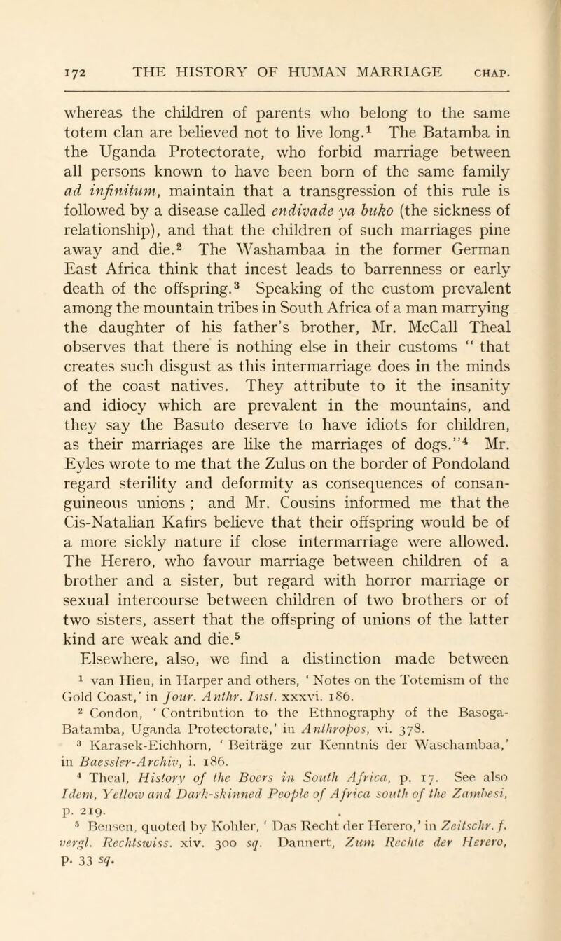whereas the children of parents who belong to the same totem clan are believed not to live long.1 The Batamba in the Uganda Protectorate, who forbid marriage between all persons known to have been born of the same family ad infinitum, maintain that a transgression of this rule is followed by a disease called endivade ya buko (the sickness of relationship), and that the children of such marriages pine away and die.2 The Washambaa in the former German East Africa think that incest leads to barrenness or early death of the offspring.3 Speaking of the custom prevalent among the mountain tribes in South Africa of a man marrying the daughter of his father’s brother, Mr. McCall Theal observes that there is nothing else in their customs  that creates such disgust as this intermarriage does in the minds of the coast natives. They attribute to it the insanity and idiocy which are prevalent in the mountains, and they say the Basuto deserve to have idiots for children, as their marriages are like the marriages of dogs.”4 Mr. Eyles wrote to me that the Zulus on the border of Pondoland regard sterility and deformity as consequences of consan¬ guineous unions ; and Mr. Cousins informed me that the Cis-Natalian Kafirs believe that their offspring would be of a more sickly nature if close intermarriage were allowed. The Herero, who favour marriage between children of a brother and a sister, but regard with horror marriage or sexual intercourse between children of two brothers or of two sisters, assert that the offspring of unions of the latter kind are weak and die.5 Elsewhere, also, we find a distinction made between 1 van Hieu, in Harper and others, ‘ Notes on the Totemism of the Gold Coast,’ in Jour. Anthr. Inst, xxxvi. 186. 2 Condon, ‘ Contribution to the Ethnography of the Basoga- Batamba, Uganda Protectorate,’ in Anthropos, vi. 378. 3 Karasek-Eichhorn, ' Beitrage zur Kenntnis der Waschambaa,’ in Baessler-Archiv, i. 186. 4 Theal, History of the Boers in South Africa, p. 17. See also Idem, Yellow ami Dark-skinned People of Africa south of the Zambesi, p. 219. 5 Bensen, quoted by Kohler, ' Das Reclit der Herero,’ in Zeitschr.f. vergl. Rechtswiss. xiv. 300 sq. Dannert, Zum Rechle der Herero, P- 33 sq.