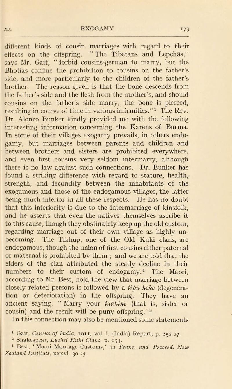 different kinds of cousin marriages with regard to their effects on the offspring. “ The Tibetans and Lepchas,” says Mr. Gait, “ forbid cousins-german to marry, but the Bhotias confine the prohibition to cousins on the father’s side, and more particularly to the children of the father’s brother. The reason given is that the bone descends from the father’s side and the flesh from the mother’s, and should cousins on the father’s side marry, the bone is pierced, resulting in course of time in various infirmities.”1 The Rev. Dr. Alonzo Bunker kindly provided me with the following interesting information concerning the Karens of Burma. In some of their villages exogamy prevails, in others endo¬ gamy, but marriages between parents and children and between brothers and sisters are prohibited everywhere, and even first cousins very seldom intermarry, although there is no law against such connections. Dr. Bunker has found a striking difference with regard to stature, health, strength, and fecundity between the inhabitants of the exogamous and those of the endogamous villages, the latter being much inferior in all these respects. He has no doubt that this inferiority is due to the intermarriage of kinsfolk, and he asserts that even the natives themselves ascribe it to this cause, though they obstinately keep up the old custom, regarding marriage out of their own village as highly un¬ becoming. The Tikhup, one of the Old Kuki clans, are endogamous, though the union of first cousins either paternal or maternal is prohibited by them ; and we aie told that the elders of the clan attributed the steady decline in their numbers to their custom of endogamy.2 The Maori, according to Mr. Best, hold the view that marriage between closely related persons is followed by a tipu-heke (degenera¬ tion or deterioration) in the offspring. They have an ancient saying, “ Marry your tiiahine (that is, sister or cousin) and the result will be puny offspring.”3 In this connection may also be mentioned some statements 1 Gait, Census of India, 1911, voi. i. (India) Report, p. 252 sq. 2 Shakespear, Lushei Kuki Clans, p. 154. 3 Best, ‘ Maori Marriage Customs,’ in Trans, and Proceed. New Zealand Institute, xxxvi. 30 sj.