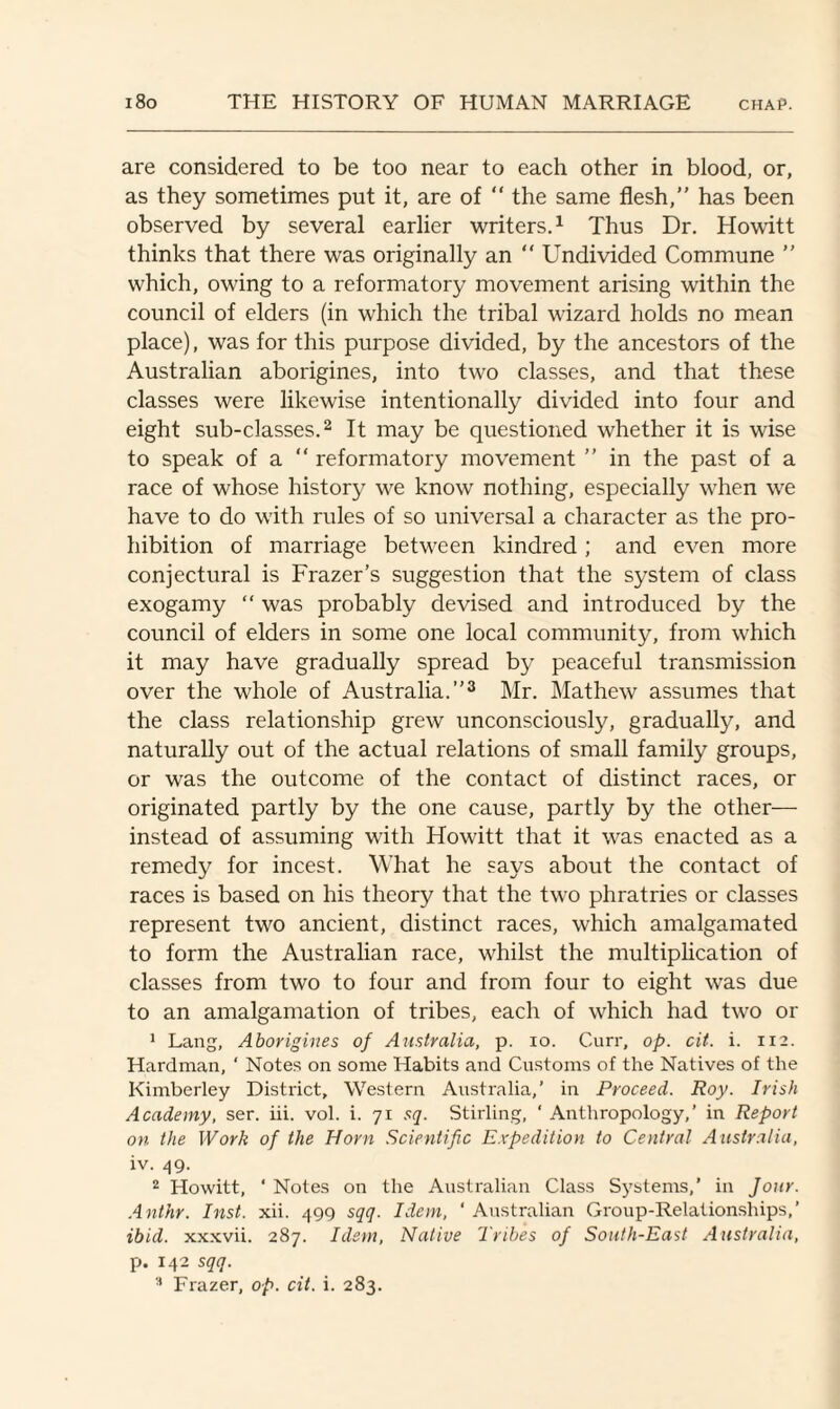 are considered to be too near to each other in blood, or, as they sometimes put it, are of “ the same flesh,” has been observed by several earlier writers.1 Thus Dr. Howitt thinks that there was originally an “ Undivided Commune ” which, owing to a reformatory movement arising within the council of elders (in which the tribal wizard holds no mean place), was for this purpose divided, by the ancestors of the Australian aborigines, into two classes, and that these classes were likewise intentionally divided into four and eight sub-classes.2 It may be questioned whether it is wise to speak of a “ reformatory movement ” in the past of a race of whose history we know nothing, especially when we have to do with rules of so universal a character as the pro¬ hibition of marriage between kindred ; and even more conjectural is Frazer’s suggestion that the system of class exogamy “ was probably devised and introduced by the council of elders in some one local community, from which it may have gradually spread by peaceful transmission over the whole of Australia.”3 Mr. Mathew assumes that the class relationship grew unconsciously, gradually, and naturally out of the actual relations of small family groups, or was the outcome of the contact of distinct races, or originated partly by the one cause, partly by the other— instead of assuming with Howitt that it was enacted as a remedy for incest. What he says about the contact of races is based on his theory that the two phratries or classes represent two ancient, distinct races, which amalgamated to form the Australian race, whilst the multiplication of classes from two to four and from four to eight was due to an amalgamation of tribes, each of which had two or 1 Lang, Aborigines of Australia, p. io. Curr, op. cit. i. 112. Hardman, ‘ Notes on some Habits and Customs of the Natives of the Kimberley District, Western Australia,’ in Proceed. Roy. Irish Academy, ser. iii. vol. i. 71 sq. Stirling, ‘ Anthropology,’ in Report on the Work of the Horn Scientific Expedition to Central Australia, iv. 49. 2 Howitt, ‘ Notes on the Australian Class Systems,’ in Jour. Anthr. Inst. xii. 499 sqq. Idem, * Australian Group-Relationships,’ ibid, xxxvii. 287. Idem, Native Tribes of South-East Australia, p. 142 sqq.