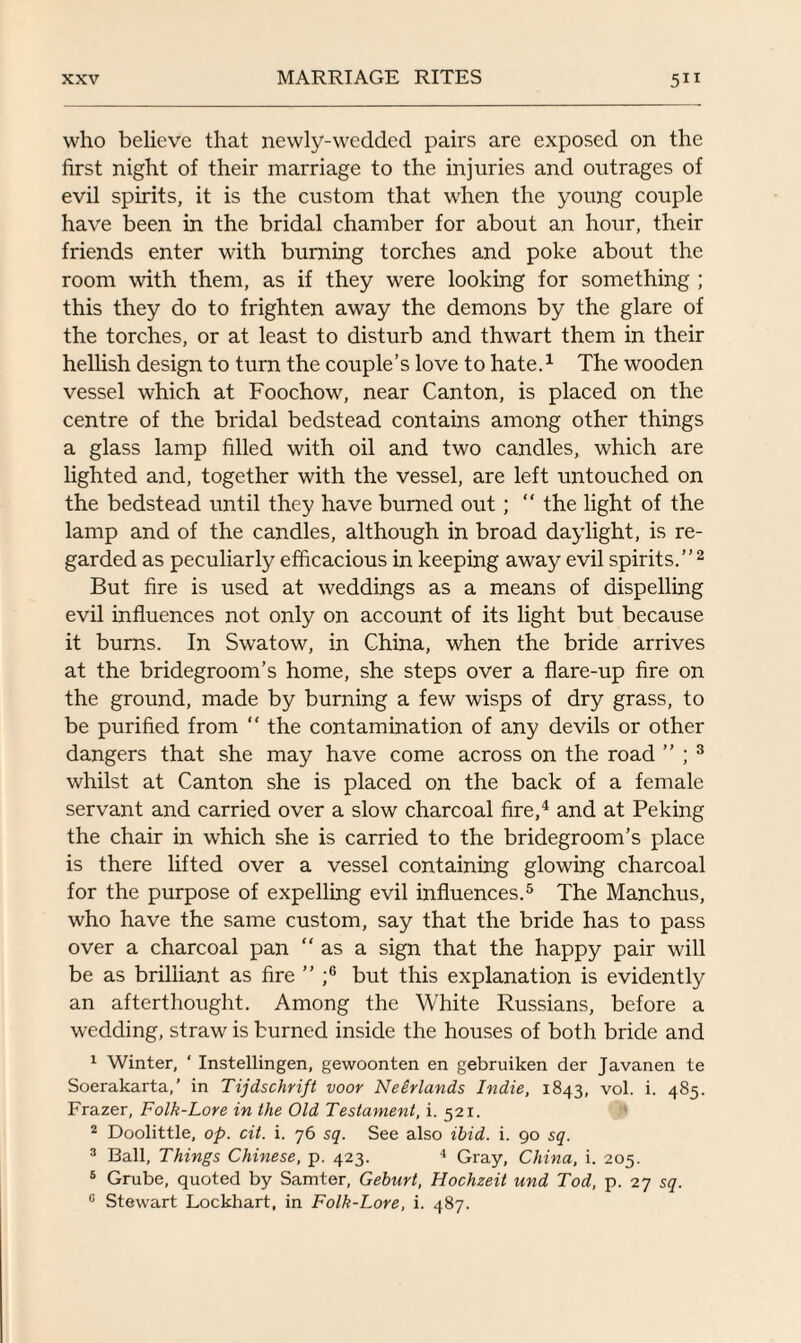 who believe that newly-wedded pairs are exposed on the first night of their marriage to the injuries and outrages of evil spirits, it is the custom that when the young couple have been in the bridal chamber for about an hour, their friends enter with burning torches and poke about the room with them, as if they were looking for something ; this they do to frighten away the demons by the glare of the torches, or at least to disturb and thwart them in their hellish design to turn the couple’s love to hate.1 The wooden vessel which at Foochow, near Canton, is placed on the centre of the bridal bedstead contains among other things a glass lamp filled with oil and two candles, which are lighted and, together with the vessel, are left untouched on the bedstead until they have burned out ; “ the light of the lamp and of the candles, although in broad daylight, is re¬ garded as peculiarly efficacious in keeping away evil spirits.”2 But fire is used at weddings as a means of dispelling evil influences not only on account of its light but because it burns. In Swatow, in China, when the bride arrives at the bridegroom’s home, she steps over a flare-up fire on the ground, made by burning a few wisps of dry grass, to be purified from “ the contamination of any devils or other dangers that she may have come across on the road ” ; 3 whilst at Canton she is placed on the back of a female servant and carried over a slow charcoal fire,4 and at Peking the chair in which she is carried to the bridegroom’s place is there lifted over a vessel containing glowing charcoal for the purpose of expelling evil influences.5 The Manchus, who have the same custom, say that the bride has to pass over a charcoal pan as a sign that the happy pair will be as brilliant as fire ” ;6 but this explanation is evidently an afterthought. Among the White Russians, before a wedding, straw is burned inside the houses of both bride and 1 Winter, ‘ Instellingen, gewoonten en gebruiken der Javanen te Soerakarta,’ in Tijdschrift voor Neerlands Indie, 1843, vol. i. 485. Frazer, Folk-Lore in the Old Testament, i. 521. 2 Doolittle, op. cit. i. 76 sq. See also ibid. i. 90 sq. 3 Ball, Things Chinese, p. 423. 4 Gray, China, i. 205. 6 Grube, quoted by Samter, Geburt, Hochzeit und Tod, p. 27 sq. 0 Stewart Lockhart, in Folk-Lore, i. 487.