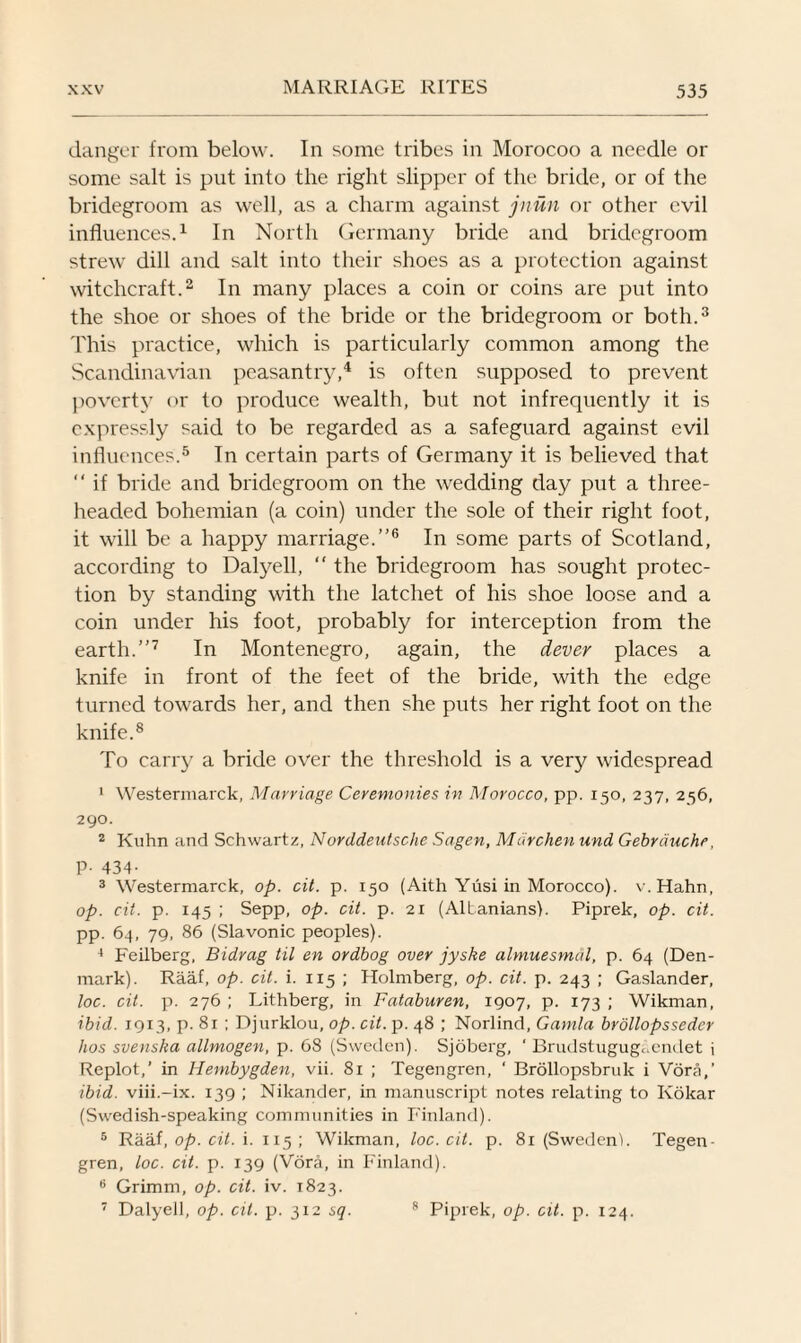 danger from below. In some tribes in Morocoo a needle or some salt is put into the right slipper of the bride, or of the bridegroom as well, as a charm against jnun or other evil influences.1 In North Germany bride and bridegroom strew' dill and salt into their shoes as a protection against witchcraft.2 In many places a coin or coins are put into the shoe or shoes of the bride or the bridegroom or both.3 This practice, which is particularly common among the Scandinavian peasantry,4 is often supposed to prevent poverty or to produce wealth, but not infrequently it is expressly said to be regarded as a safeguard against evil influences.5 In certain parts of Germany it is believed that “ if bride and bridegroom on the wedding day put a three¬ headed bohemian (a coin) under the sole of their right foot, it will be a happy marriage.’'6 In some parts of Scotland, according to Dalyell,  the bridegroom has sought protec¬ tion by standing with the latchet of his shoe loose and a coin under his foot, probably for interception from the earth.”7 In Montenegro, again, the dever places a knife in front of the feet of the bride, with the edge turned towards her, and then she puts her right foot on the knife.8 To carry a bride over the threshold is a very widespread 1 Westermarck, Marriage Ceremonies in Morocco, pp. 150, 237, 256, 290. 2 Kuhn and Schwartz, Norddeutsche Sagen, Mdrchen und Gebrduchr, P- 434- 3 Westermarck, op. cit. p. 150 (Aith Yusi in Morocco), v. Hahn, op. cit. p. 145 ; Sepp, op. cit. p. 21 (Albanians). Piprek, op. cit. pp. 64, 79, 86 (Slavonic peoples). 4 Feilberg, Bidrag til en ordbog over jyske almuesmal, p. 64 (Den¬ mark). Raaf, op. cit. i. 115 ; Holmberg, op. cit. p. 243 ; Gaslander, loc. cit. p. 276 ; Lithberg, in Fataburen, 1907, p. 173 ; Wikman, ibid. 1913, p. 81 ; Djurklou, op. cit. p. 48 ; Norlind, Gamla brollopsseder lios svenska allmogen, p. 68 (Sweden). Sjoberg, ' Brudstugugaendet i Replot,’ in Hembygden, vii. 81 ; Tegengren, ‘ Brollopsbruk i Vora,’ ibid, viii.-ix. 139 ; Nikander, in manuscript notes relating to Kokar (Swedish-speaking communities in Finland). 5 Raaf, op. cit. i. 115 ; Wikman, loc. cit. p. 81 (Sweden!. Tegen¬ gren, loc. cit. p. 139 (Vora, in Finland). 6 Grimm, op. cit. iv. 1823. 7 Dalyell, op. cit. p. 312 sq. 8 Piprek, op. cit. p. 124.