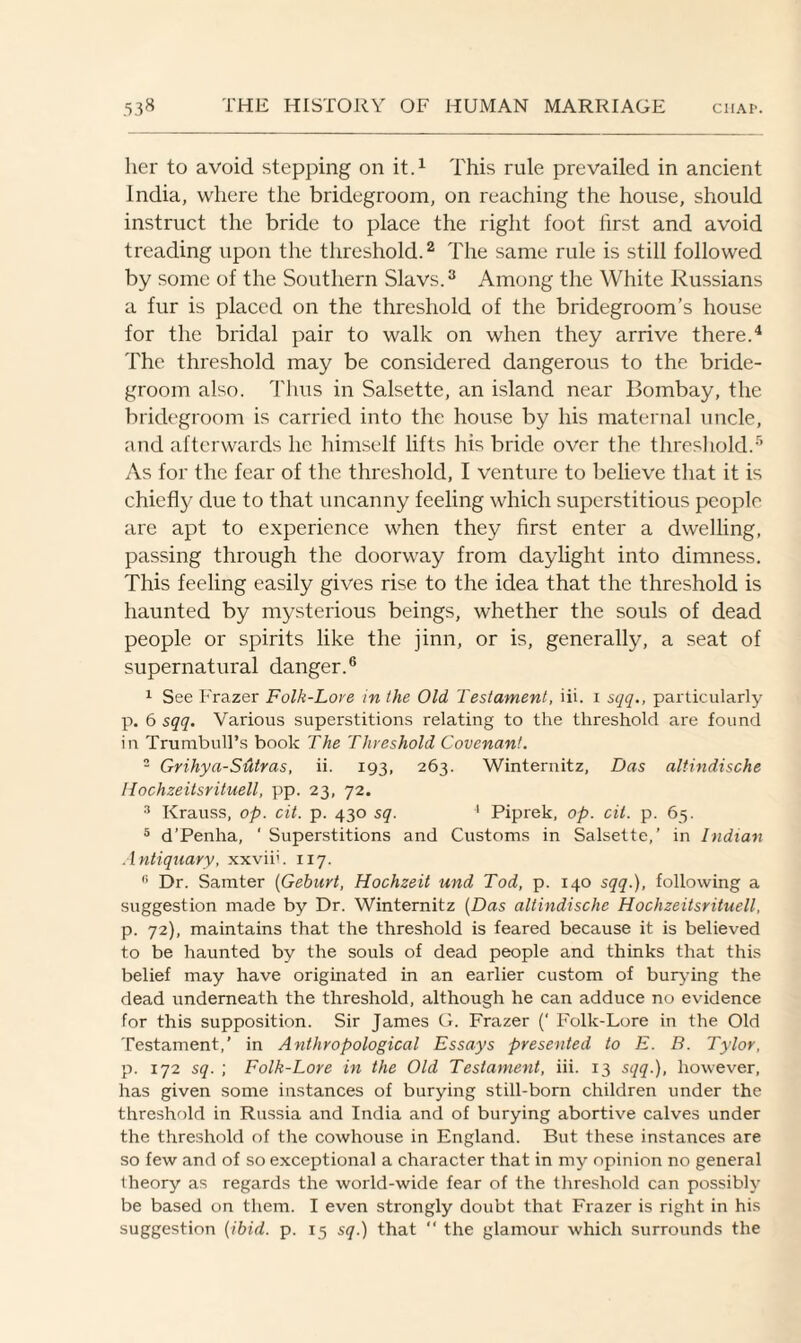 her to avoid stepping on it.1 This rule prevailed in ancient India, where the bridegroom, on reaching the house, should instruct the bride to place the right foot first and avoid treading upon the threshold.2 The same rule is still followed by some of the Southern Slavs.3 Among the White Russians a fur is placed on the threshold of the bridegroom’s house for the bridal pair to walk on when they arrive there.4 The threshold may be considered dangerous to the bride¬ groom also. Thus in Salsette, an island near Bombay, the bridegroom is carried into the house by his maternal uncle, and afterwards he himself lifts his bride over the threshold.5 As for the fear of the threshold, I venture to believe that it is chiefly due to that uncanny feeling which superstitious people are apt to experience when they first enter a dwelling, passing through the doorway from daylight into dimness. This feeling easily gives rise to the idea that the threshold is haunted by mysterious beings, whether the souls of dead people or spirits like the jinn, or is, generally, a seat of supernatural danger.6 1 See Frazer Folk-Lore in the Old Testament, iii. i sqq., particularly p. 6 sqq. Various superstitions relating to the threshold are found in Trumbull’s book The Threshold Covenant. 2 Grihya-Sutras, ii. 193, 263. Winternitz, Das altindische llochzeitsrituell, pp. 23, 72. 3 Krauss, op. cit. p. 430 sq. 4 Piprek, op. cit. p. 65. 5 d’Penha, ' Superstitions and Customs in Salsette,’ in Indian Antiquary, xxviih 117. fi Dr. Samter (Gehurt, Hochzeit und Tod, p. 140 sqq.), following a suggestion made by Dr. Winternitz (Das altindische Hochzeitsrituell, p. 72), maintains that the threshold is feared because it is believed to be haunted by the souls of dead people and thinks that this belief may have originated in an earlier custom of burying the dead underneath the threshold, although he can adduce no evidence for this supposition. Sir James G. Frazer (‘ Folk-Lore in the Old Testament,’ in Anthropological Essays presented to E. B. Tylor, p. 172 sq. ; Folk-Lore in the Old Testament, iii. 13 sqq.), however, has given some instances of burying still-born children under the threshold in Russia and India and of burying abortive calves under the threshold of the cowhouse in England. But these instances are so few and of so exceptional a character that in my opinion no general theory as regards the world-wide fear of the threshold can possibly be based on them. I even strongly doubt that Frazer is right in his suggestion (ibid. p. 15 sq.) that “ the glamour which surrounds the