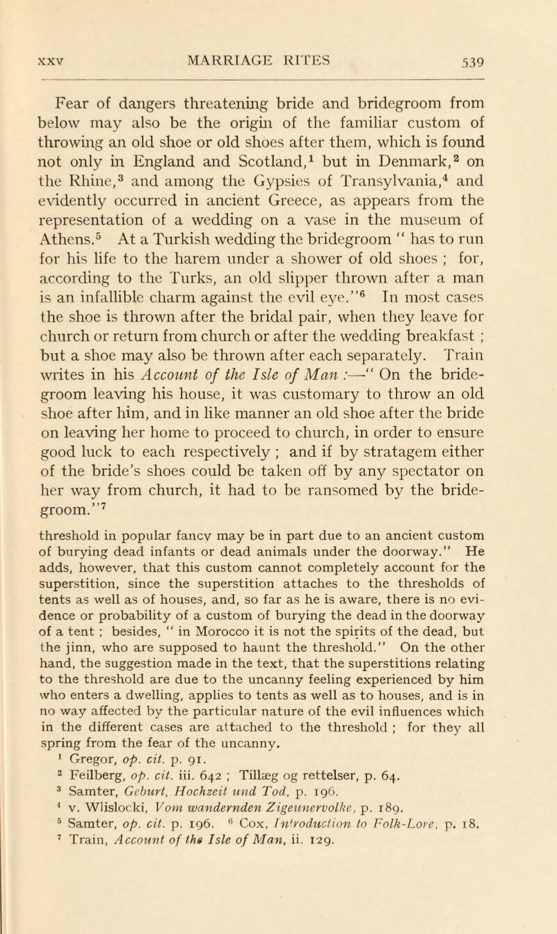 Fear of dangers threatening bride and bridegroom from below may also be the origin of the familiar custom of throwing an old shoe or old shoes after them, which is found not only in England and Scotland,1 but in Denmark,2 on the Rhine,3 and among the Gypsies of Transylvania,4 and evidently occurred in ancient Greece, as appears from the representation of a wedding on a vase in the museum of Athens.5 At a Turkish wedding the bridegroom “ has to run for his life to the harem under a shower of old shoes ; for, according to the Turks, an old slipper thrown after a man is an infallible charm against the evil eye.”6 In most cases the shoe is thrown after the bridal pair, when they leave for church or return from church or after the wedding breakfast ; but a shoe may also be thrown after each separately. Train writes in his Account of the Isle of Man :—“ On the bride¬ groom leaving his house, it was customary to throw an old shoe after him, and in like manner an old shoe after the bride on leaving her home to proceed to church, in order to ensure good luck to each respectively ; and if by stratagem either of the bride’s shoes could be taken off by any spectator on her way from church, it had to be ransomed by the bride¬ groom.”7 threshold in popular fancy may be in part due to an ancient custom of burying dead infants or dead animals under the doorway.” He adds, however, that this custom cannot completely account for the superstition, since the superstition attaches to the thresholds of tents as well as of houses, and, so far as he is aware, there is no evi¬ dence or probability of a custom of burying the dead in the doorway of a tent ; besides,  in Morocco it is not the spirits of the dead, but the jinn, who are supposed to haunt the threshold.” On the other hand, the suggestion made in the text, that the superstitions relating to the threshold are due to the uncanny feeling experienced by him who enters a dwelling, applies to tents as well as to houses, and is in no way affected by the particular nature of the evil influences which in the different cases are attached to the threshold ; for they all spring from the fear of the uncanny. 1 Gregor, op. cit. p. 91. 2 Feilberg, op. cit. iii. 642 ; Tilheg og rettelser, p. 64. 3 Samter, Geburt, Hochzeit mid, Tod, p. 196. 4 v. Wlislocki, Vom wandernden Zigeunervolke, p. 189. 5 Samter, op. cit. p. 196. 0 Cox, In'voduction to Folk-Lore, p. 18. 7 Train, Account of ths Isle of Man, ii. 129.