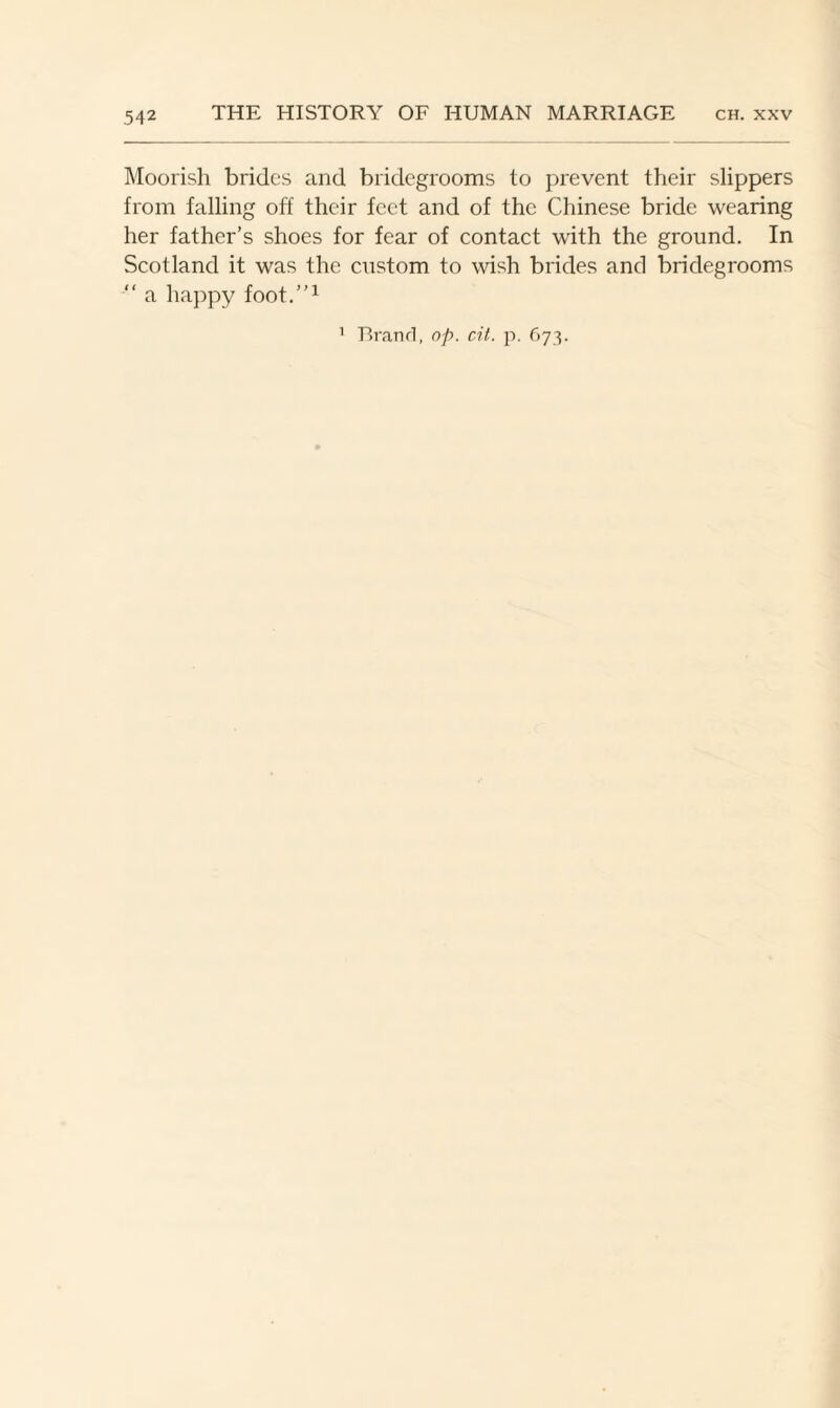 Moorish brides and bridegrooms to prevent their slippers from falling off their feet and of the Chinese bride wearing her father’s shoes for fear of contact with the ground. In Scotland it was the custom to wish brides and bridegrooms “ a happy foot.”1