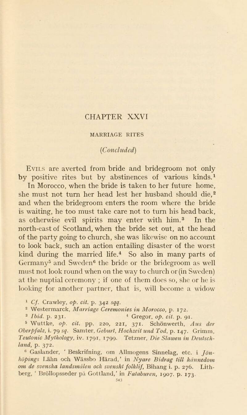 MARRIAGE RITES ('Concluded) Evils are averted from bride and bridegroom not only by positive rites but by abstinences of various kinds.1 In Morocco, when the bride is taken to her future home, she must not turn her head lest her husband should die,2 and when the bridegroom enters the room where the bride is waiting, he too must take care not to turn his head back, as otherwise evil spirits may enter with him.3 In the north-east of Scotland, when the bride set out, at the head of the party going to church, she was likewise on no account to look back, such an action entailing disaster of the worst kind during the married life.4 So also in many parts of Germany5 and Sweden6 the bride or the bridegroom as well must not look round when on the way to church or (in Sweden) at the nuptial ceremony ; if one of them does so, she or he is looking for another partner, that is, will become a widow 1 Cf. Crawley, op. cit. p. 342 sqq. 2 Westermarck, Marriage Ceremonies in Morocco, p. 172. a Ibid. p. 231. 4 Gregor, op. cit. p. 91. 5 Wuttke, op. cit. pp. 220, 221, 371. Schonwerth, Ans der Oberpfalz, i. 79 sq. Saniter, Geburl, Hochzeit und Tod, p. 147. Grimm, Teutonic Mythology, iv. 1791, 1799. Tetzner, Die Slawen in Deutsch¬ land, p. 372. fi Gaslander, ' Beskrifning, om Allmogens Sinnelag, etc. i Jon- kopings I.ahn och Wassbo Harad,’ in Nyare Bidrag till kdnnedom om de svenska landsmalen och svenskt folklif, Bihang i. p. 276. Lith- berg, ‘ Brollopsseder pa Gottland,’ in Fataburen, 1907. p. 173.