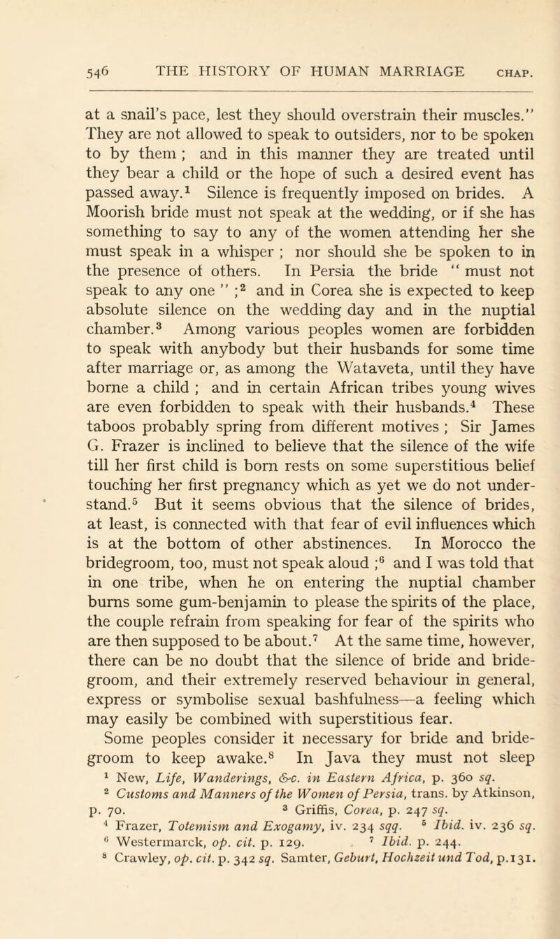 at a snail’s pace, lest they should overstrain their muscles.” They are not allowed to speak to outsiders, nor to be spoken to by them ; and in this manner they are treated until they bear a child or the hope of such a desired event has passed away.1 Silence is frequently imposed on brides. A Moorish bride must not speak at the wedding, or if she has something to say to any of the women attending her she must speak in a whisper ; nor should she be spoken to in the presence of others. In Persia the bride “ must not speak to any one ” ;2 and in Corea she is expected to keep absolute silence on the wedding day and in the nuptial chamber.3 Among various peoples women are forbidden to speak with anybody but their husbands for some time after marriage or, as among the Wataveta, until they have borne a child ; and in certain African tribes young wives are even forbidden to speak with their husbands.4 These taboos probably spring from different motives ; Sir James G. Frazer is inclined to believe that the silence of the wife till her first child is born rests on some superstitious belief touching her first pregnancy which as yet we do not under¬ stand.5 But it seems obvious that the silence of brides, at least, is connected with that fear of evil influences which is at the bottom of other abstinences. In Morocco the bridegroom, too, must not speak aloud ;6 and I was told that in one tribe, when he on entering the nuptial chamber burns some gum-benjamin to please the spirits of the place, the couple refrain from speaking for fear of the spirits who are then supposed to be about.7 At the same time, however, there can be no doubt that the silence of bride and bride¬ groom, and their extremely reserved behaviour in general, express or symbolise sexual bashfulness—a feeling which may easily be combined with superstitious fear. Some peoples consider it necessary for bride and bride¬ groom to keep awake.8 In Java they must not sleep 1 New, Life, Wanderings, &c. in Eastern Africa, p. 360 sq. 2 Customs and Manners of the Women of Persia, trans. by Atkinson, p. 70. 3 Griffis, Corea, p. 247 sq. 4 Frazer, Totemism and Exogamy, iv. 234 sqq. 6 Ibid. iv. 236 sq. 8 Westermarck, op. cit. p. 129. 7 Ibid. p. 244. 8 Crawley, op. cit. p. 342 sq. Samter, Geburt, Hochzeit und Tod, p.131.