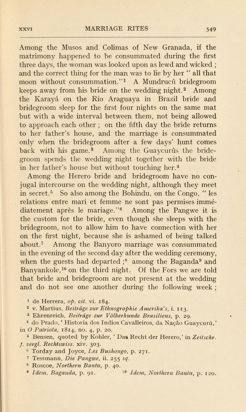 Among the Musos and Colimas of New Granada, if the matrimony happened to be consummated during the first three days, the woman was looked upon as lewd and wicked ; and the correct thing for the man was to lie by her “ all that moon without consummation.”1 A Mundrucu bridegroom keeps away from his bride on the wedding night.2 Among the Ivaraya on the Rio Araguaya in Brazil bride and bridegroom sleep for the first four nights on the same mat but with a wide interval between them, not being allowed to approach each other ; on the fifth day the bride returns to her father’s house, and the marriage is consummated only when the bridegroom after a few days’ hunt comes back with his game.3 Among the Guaycurus the bride¬ groom spends the wedding night together with the bride in her father’s house but without touching her.4 Among the Herero bride and bridegroom have no con¬ jugal intercourse on the wedding night, although they meet in secret.5 So also among the Bohindu, on the Congo, “ les relations entre mari et femme ne sont pas permises imme- diatement apres le mariage.”6 Among the Pangwe it is the custom for the bride, even though she sleeps with the bridegroom, not to allow him to have connection with her on the first night, because she is ashamed of being talked about.7 Among the Banyoro marriage was consummated in the evening of the second day after the wedding ceremony, when the guests had departed ;8 among the Baganda9 and Banyankole,10 on the third night. Of the Fors we are told that bride and bridegroom are not present at the wedding and do not see one another during the following week ; 1 de Herrera, op. cit. vi. 184. 2 v. Martius, Beitrage zur Ethnographie Arnerika's, i. 113. 3 Ehrenreich, Beitrage zur Volkerkunde Brasiliens, p. 29. 4 do Prado, ‘ Histoiia dos Indios Cavalleiros, da Na9ao Guaycuru,’ in O Patriota, 1814, no. 4, p. 20. 5 Bensen, quoted by Kohler, ‘ Das Recht der Herero,’ in Zeitschr. J. vergl. Rechtswiss. xiv. 303. (i Torday and Joyce, Les Bushongo, p. 271. 7 Tessmann, Die Pangwe, ii. 255 sq. 8 Roscoe, Northern Bantu, p. 40. 9 Idem, Baganda, p. 91. 10 Idem, Northern Bantu, p. 120.