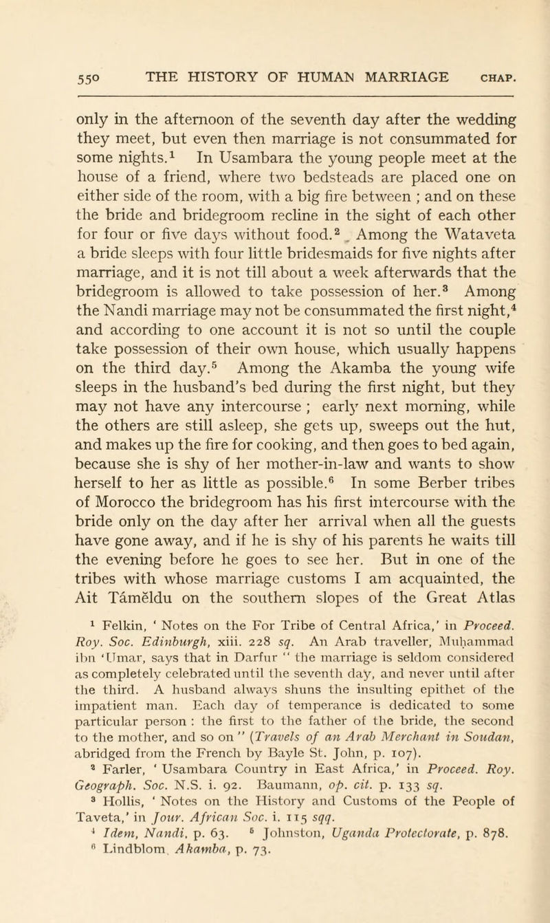 only in the afternoon of the seventh day after the wedding they meet, but even then marriage is not consummated for some nights.1 In Usambara the young people meet at the house of a friend, where two bedsteads are placed one on either side of the room, with a big fire between ; and on these the bride and bridegroom recline in the sight of each other for four or five days without food.2 . Among the Wataveta a bride sleeps with four little bridesmaids for five nights after marriage, and it is not till about a week afterwards that the bridegroom is allowed to take possession of her.3 Among the Nandi marriage may not be consummated the first night,4 and according to one account it is not so until the couple take possession of their own house, which usually happens on the third day.5 Among the Akamba the young wife sleeps in the husband’s bed during the first night, but they may not have any intercourse ; early next morning, while the others are still asleep, she gets up, sweeps out the hut, and makes up the fire for cooking, and then goes to bed again, because she is shy of her mother-in-law and wants to show herself to her as little as possible.6 In some Berber tribes of Morocco the bridegroom has his first intercourse with the bride only on the day after her arrival when all the guests have gone away, and if he is shy of his parents he waits till the evening before he goes to see her. But in one of the tribes with whose marriage customs I am acquainted, the Ait Tameldu on the southern slopes of the Great Atlas 1 Felkin, ' Notes on the For Tribe of Central Africa,’ in Proceed. Roy. Soc. Edinburgh, xiii. 228 sq. An Arab traveller, Muhammad ibn ‘Umar, says that in Darfur “ the marriage is seldom considered as completely celebrated until the seventh day, and never until after the third. A husband always shuns the insulting epithet of the impatient man. Each day of temperance is dedicated to some particular person : the first to the father of the bride, the second to the mother, and so on ” (Travels of an Arab Merchant in Soudan, abridged from the French by Bayle St. John, p. 107). 2 Farler, ‘ Usambara Country in East Africa,’ in Proceed. Roy. Geograph. Soc. N.S. i. 92. Baumann, op. cit. p. 133 sq. 3 Hollis, ‘ Notes on the History and Customs of the People of Taveta,' in Jour. African Soc. i. 115 sqq. 4 Idem, Nandi, p. 63. 6 Johnston, Uganda Protectorate, p. 878.