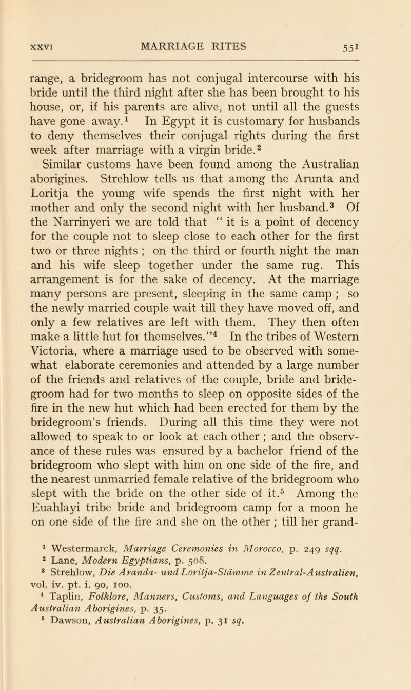 range, a bridegroom has not conjugal intercourse with his bride until the third night after she has been brought to his house, or, if his parents are alive, not until all the guests have gone away.1 In Egypt it is customary for husbands to deny themselves their conjugal rights during the first week after marriage with a virgin bride.2 Similar customs have been found among the Australian aborigines. Strehlow tells us that among the Arunta and Loritja the young wife spends the first night with her mother and only the second night with her husband.3 Of the Narrinyeri we are told that “it is a point of decency for the couple not to sleep close to each other for the first two or three nights ; on the third or fourth night the man and his wife sleep together under the same rug. This arrangement is for the sake of decency. At the marriage many persons are present, sleeping in the same camp ; so the newly married couple wait till they have moved off, and only a few relatives are left with them. They then often make a little hut for themselves.’'4 In the tribes of Western Victoria, where a marriage used to be observed with some¬ what elaborate ceremonies and attended by a large number of the friends and relatives of the couple, bride and bride¬ groom had for two months to sleep on opposite sides of the fire in the new hut which had been erected for them by the bridegroom’s friends. During all this time they were not allowed to speak to or look at each other ; and the observ¬ ance of these rules was ensured by a bachelor friend of the bridegroom who slept with him on one side of the fire, and the nearest unmarried female relative of the bridegroom who slept with the bride on the other side of it.5 Among the Euahlayi tribe bride and bridegroom camp for a moon he on one side of the fire and she on the other; till her grand- 1 Westermarck, Marriage Ceremonies in Morocco, p. 249 sqq. 2 Lane, Modern Egyptians, p. 508. 3 Strehlow, Die Aranda- und Loritja-Stamme in Zentral-Australien, vol. iv. pt. i. 90, 100. 4 Taplin, Folklore, Manners, Customs, and Languages of the South Australian Aborigines, p. 35. 5 Dawson, Australian Aborigines, p. 31 sq.