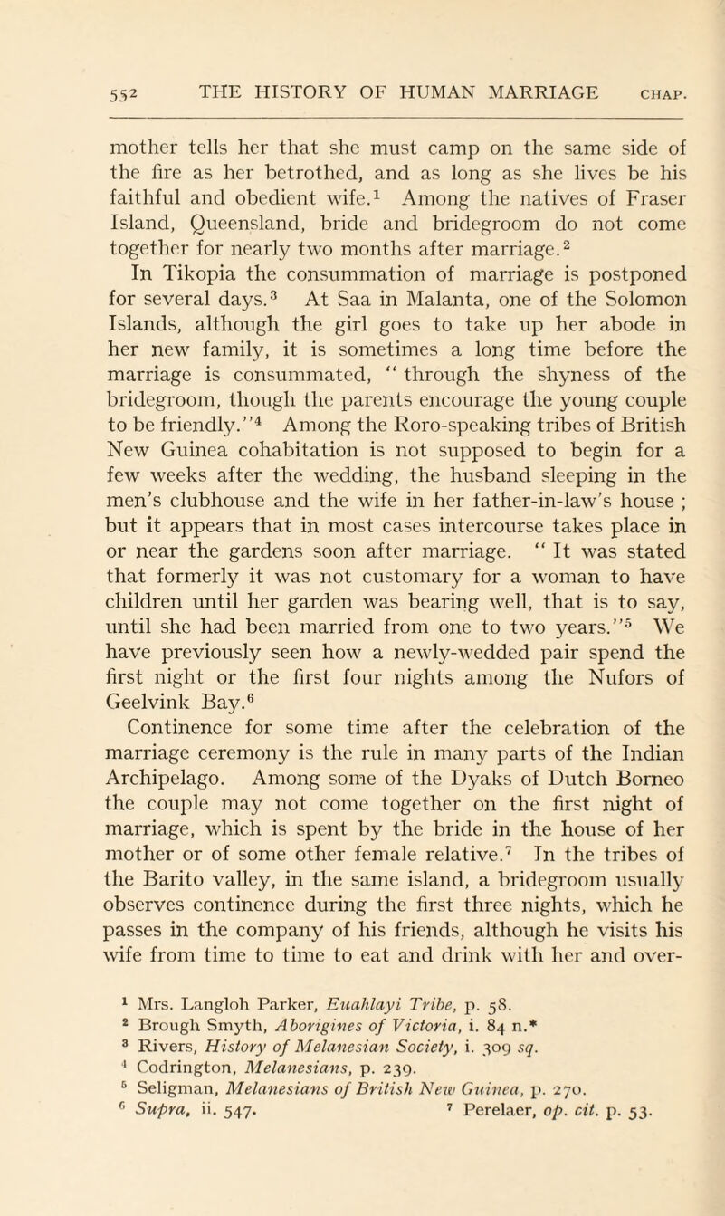 mother tells her that she must camp on the same side of the fire as her betrothed, and as long as she lives be his faithful and obedient wife.1 Among the natives of Fraser Island, Queensland, bride and bridegroom do not come together for nearly two months after marriage.2 In Tikopia the consummation of marriage is postponed for several days.3 At Saa in Malanta, one of the Solomon Islands, although the girl goes to take up her abode in her new family, it is sometimes a long time before the marriage is consummated, “ through the shyness of the bridegroom, though the parents encourage the young couple to be friendly.”4 Among the Roro-speaking tribes of British New Guinea cohabitation is not supposed to begin for a few weeks after the wedding, the husband sleeping in the men’s clubhouse and the wife in her father-in-law’s house ; but it appears that in most cases intercourse takes place in or near the gardens soon after marriage. “ It was stated that formerly it was not customary for a woman to have children until her garden was bearing well, that is to say, until she had been married from one to two years.”5 We have previously seen how a newly-wedded pair spend the first night or the first four nights among the Nufors of Geelvink Bay.6 Continence for some time after the celebration of the marriage ceremony is the rule in many parts of the Indian Archipelago. Among some of the Dyaks of Dutch Borneo the couple may not come together on the first night of marriage, which is spent by the bride in the house of her mother or of some other female relative.7 In the tribes of the Barito valley, in the same island, a bridegroom usually observes continence during the first three nights, which he passes in the company of his friends, although he visits his wife from time to time to eat and drink with her and over- 1 Mrs. Langloh Parker, Euahlayi Tribe, p. 58. 2 Brough Smyth, Aborigines of Victoria, i. 84 n.* 3 Rivers, History of Melanesian Society, i. 309 sq. 1 Codrington, Melanesians, p. 239. 6 Seligman, Melanesians of British New Guinea, p. 270. 6 Supra, it. 547. 7 Perelaer, op. cit. p. 53.